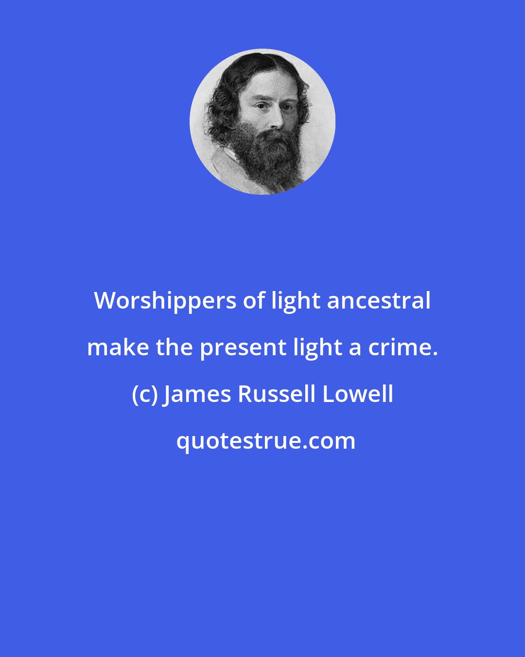 James Russell Lowell: Worshippers of light ancestral make the present light a crime.