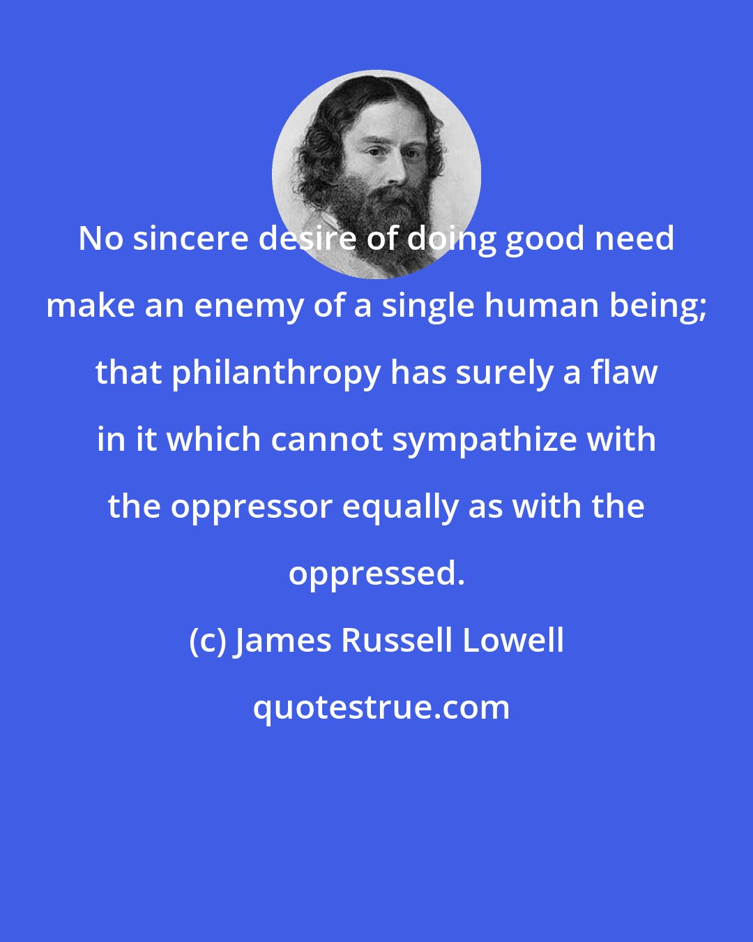 James Russell Lowell: No sincere desire of doing good need make an enemy of a single human being; that philanthropy has surely a flaw in it which cannot sympathize with the oppressor equally as with the oppressed.