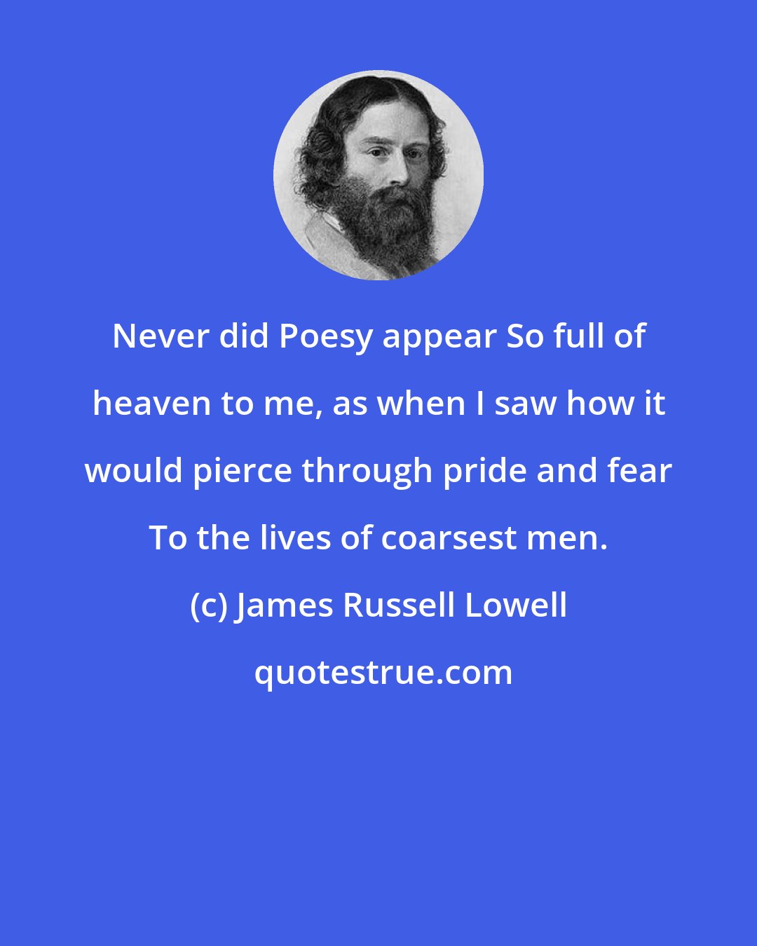 James Russell Lowell: Never did Poesy appear So full of heaven to me, as when I saw how it would pierce through pride and fear To the lives of coarsest men.