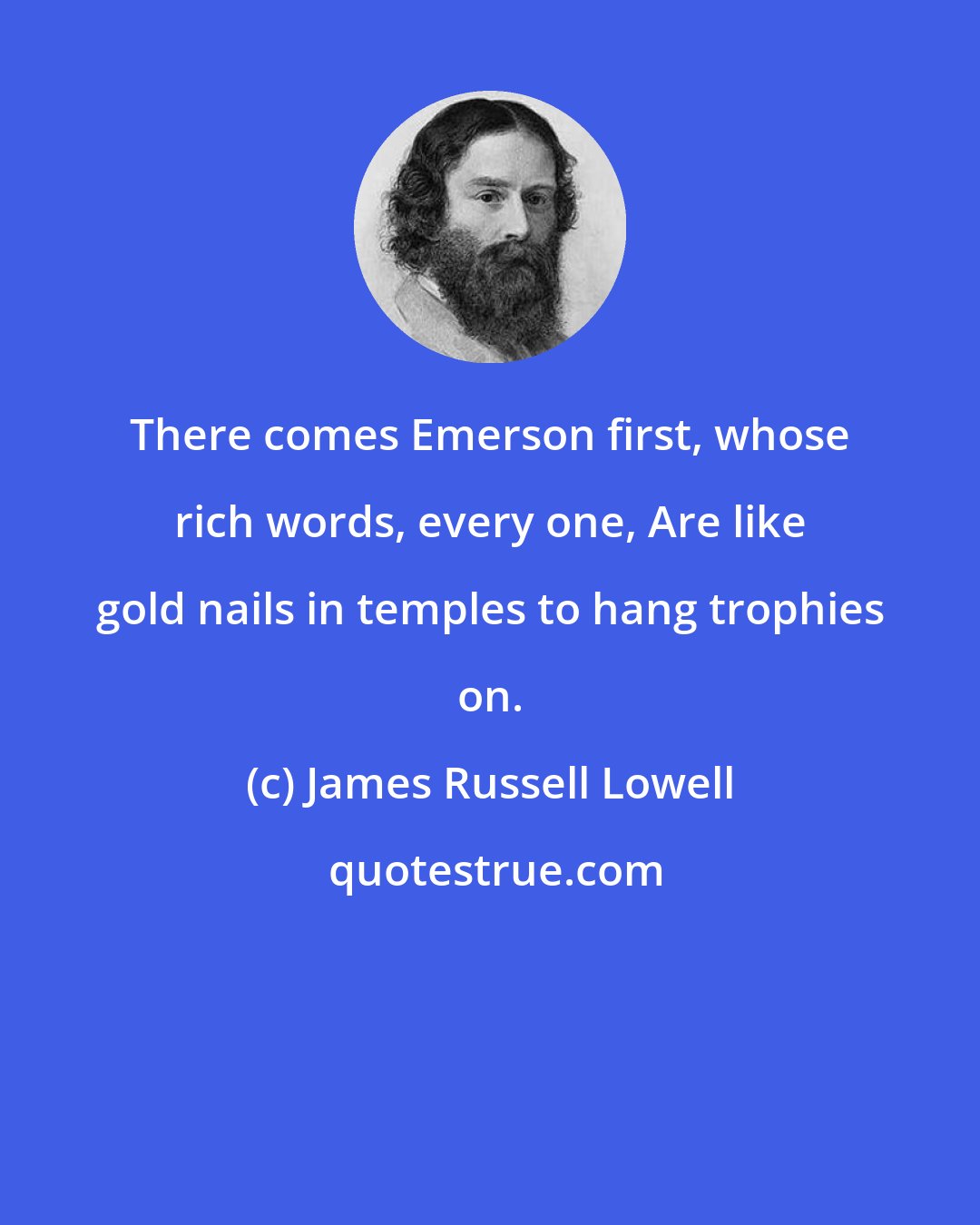 James Russell Lowell: There comes Emerson first, whose rich words, every one, Are like gold nails in temples to hang trophies on.