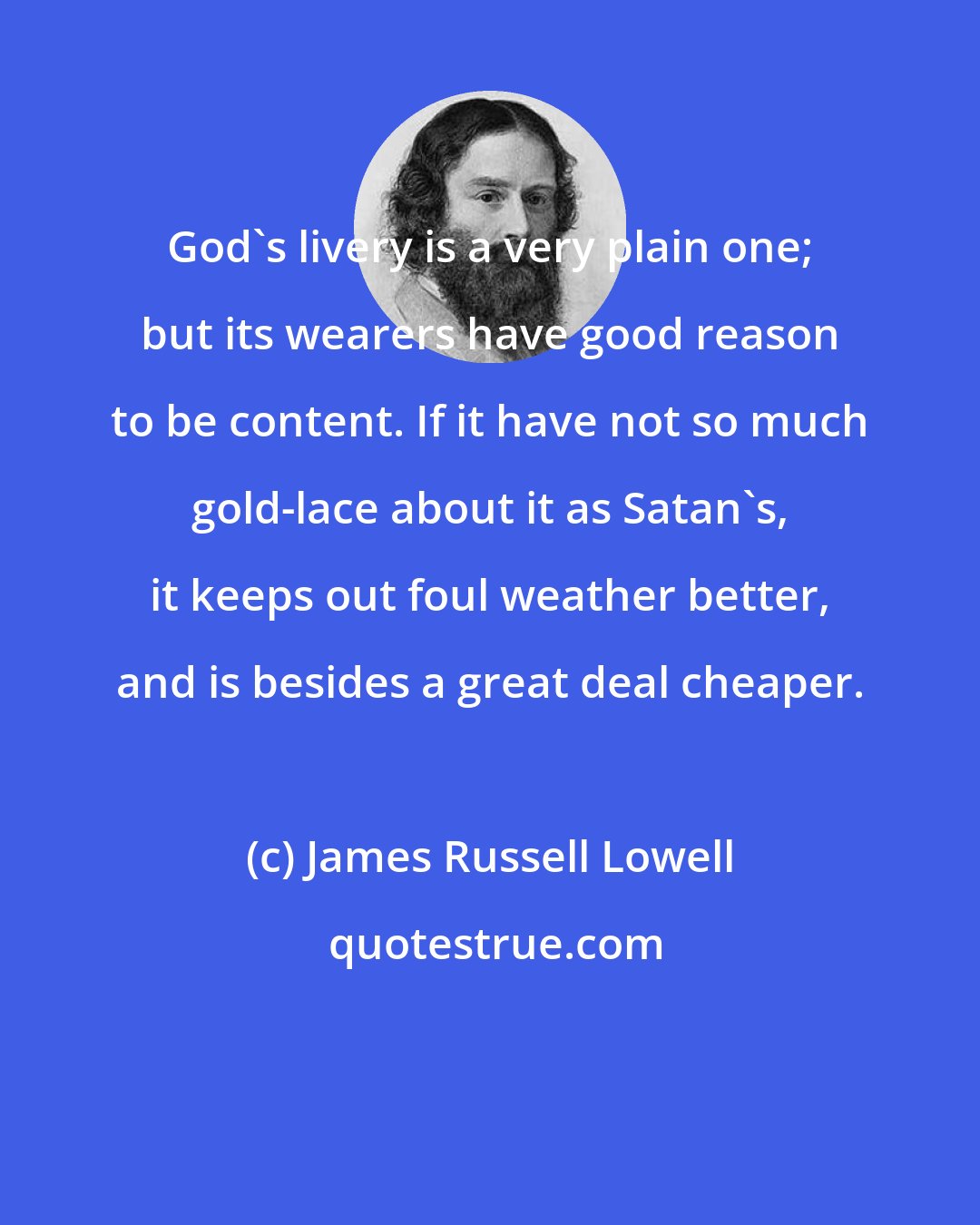 James Russell Lowell: God's livery is a very plain one; but its wearers have good reason to be content. If it have not so much gold-lace about it as Satan's, it keeps out foul weather better, and is besides a great deal cheaper.