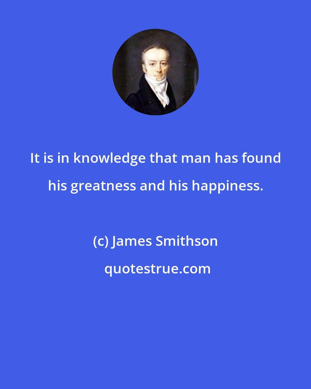 James Smithson: It is in knowledge that man has found his greatness and his happiness.