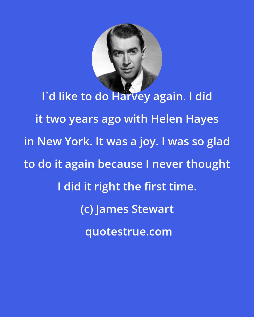 James Stewart: I'd like to do Harvey again. I did it two years ago with Helen Hayes in New York. It was a joy. I was so glad to do it again because I never thought I did it right the first time.