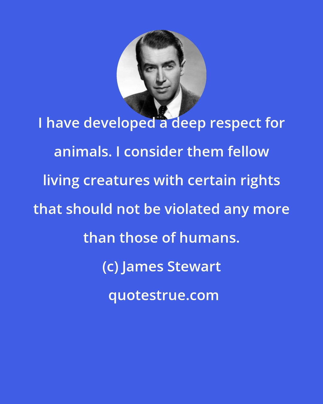 James Stewart: I have developed a deep respect for animals. I consider them fellow living creatures with certain rights that should not be violated any more than those of humans.