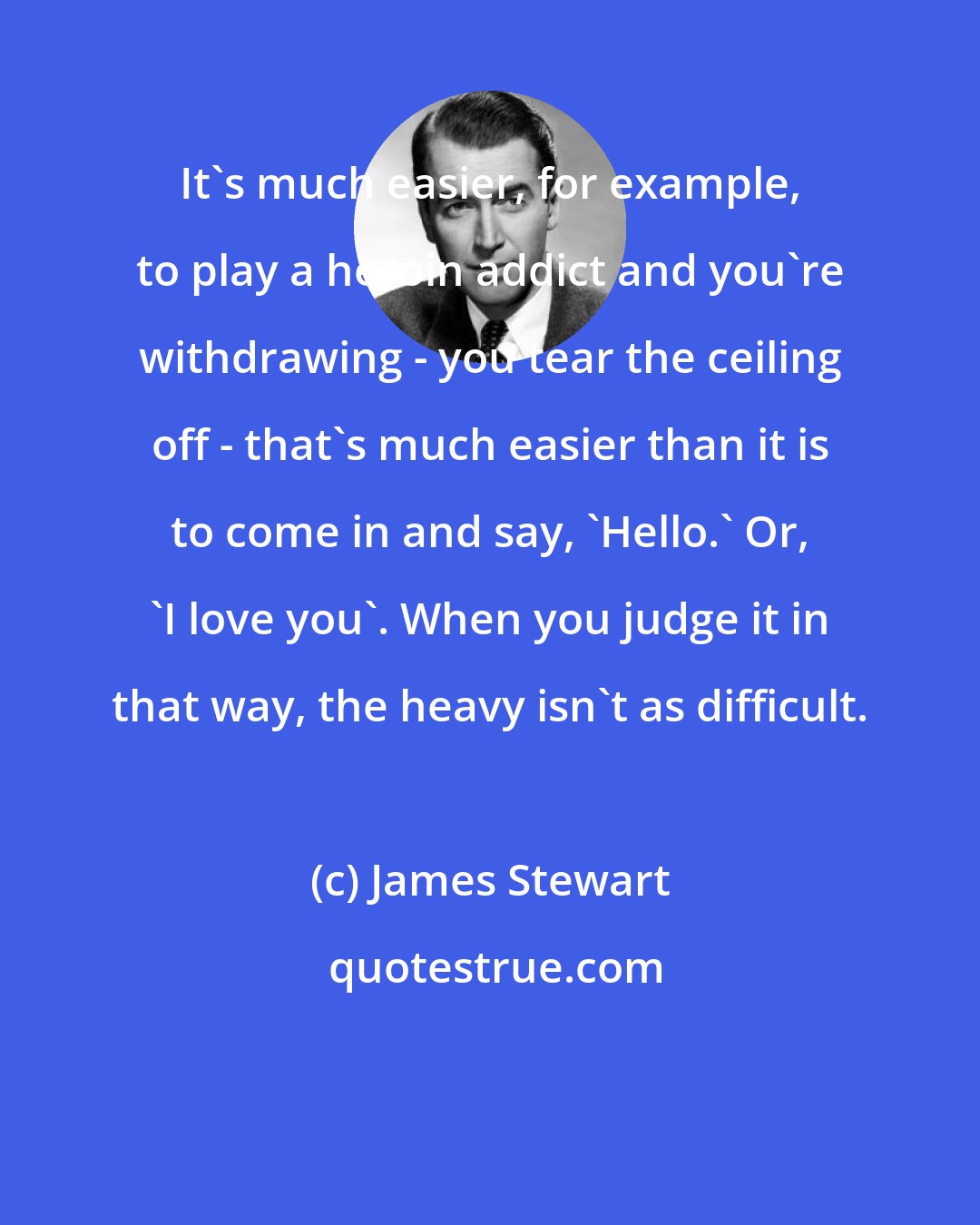 James Stewart: It's much easier, for example, to play a heroin addict and you're withdrawing - you tear the ceiling off - that's much easier than it is to come in and say, 'Hello.' Or, 'I love you'. When you judge it in that way, the heavy isn't as difficult.
