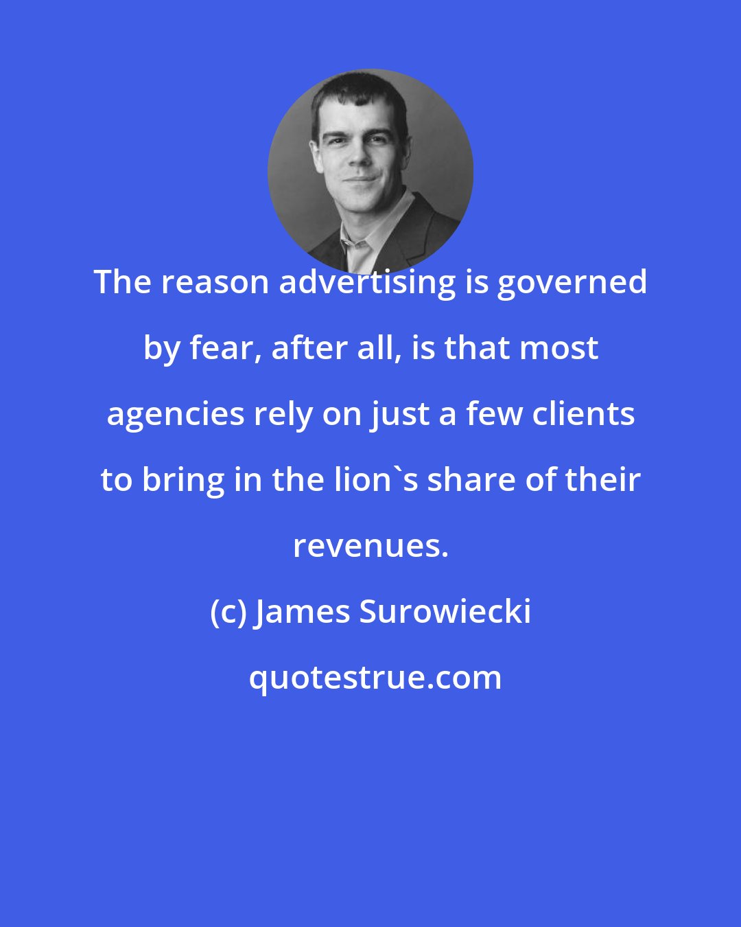 James Surowiecki: The reason advertising is governed by fear, after all, is that most agencies rely on just a few clients to bring in the lion's share of their revenues.