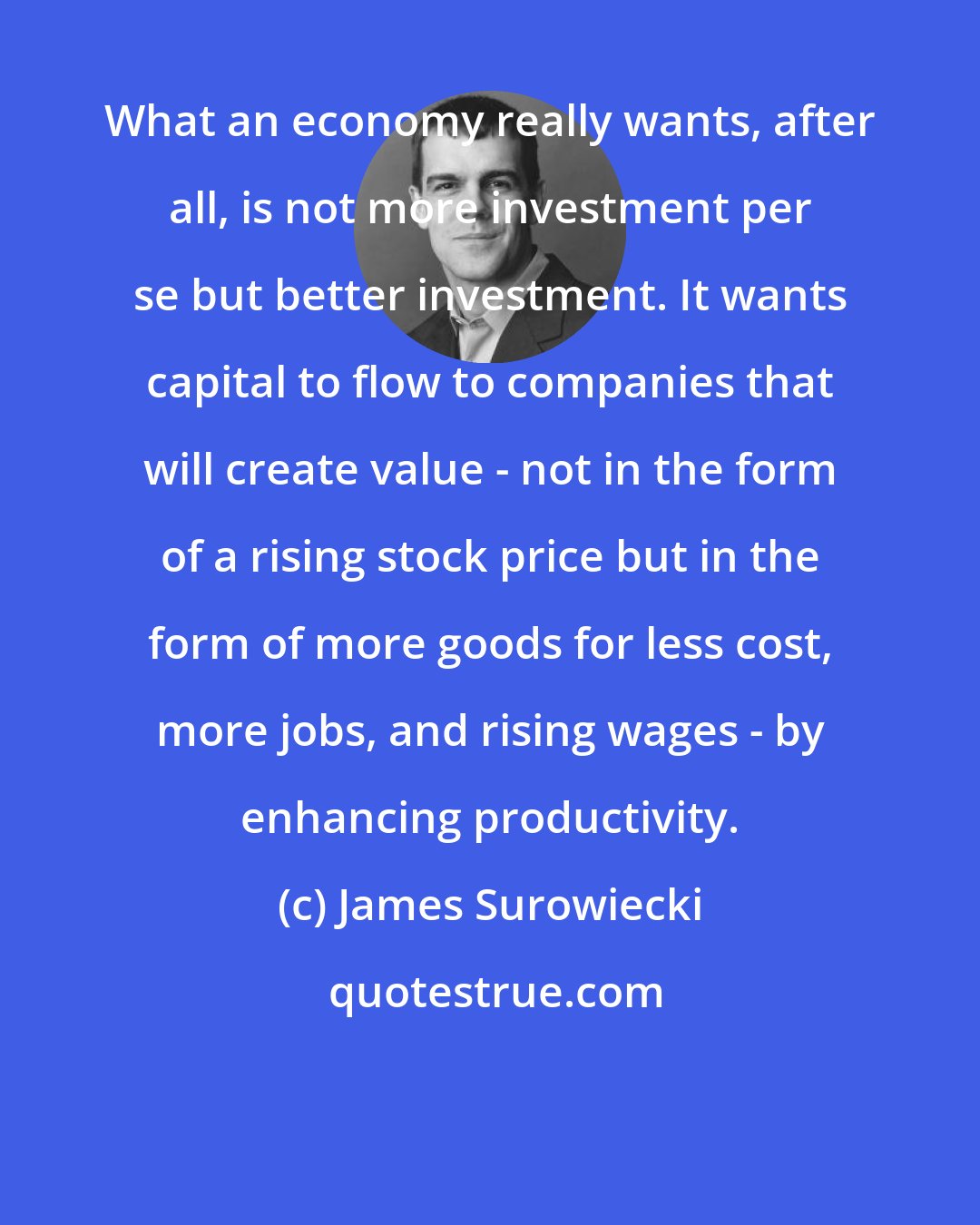 James Surowiecki: What an economy really wants, after all, is not more investment per se but better investment. It wants capital to flow to companies that will create value - not in the form of a rising stock price but in the form of more goods for less cost, more jobs, and rising wages - by enhancing productivity.