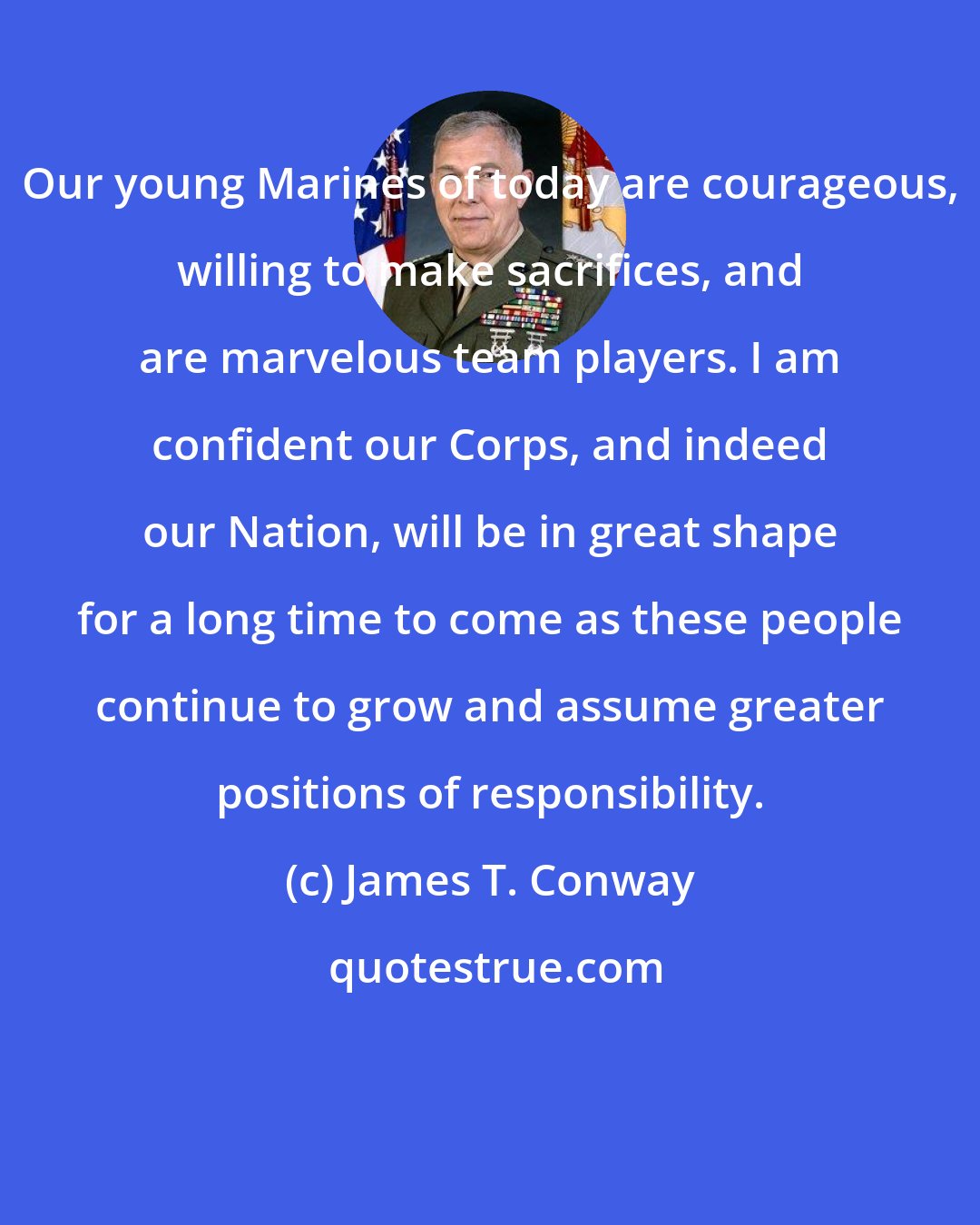 James T. Conway: Our young Marines of today are courageous, willing to make sacrifices, and are marvelous team players. I am confident our Corps, and indeed our Nation, will be in great shape for a long time to come as these people continue to grow and assume greater positions of responsibility.