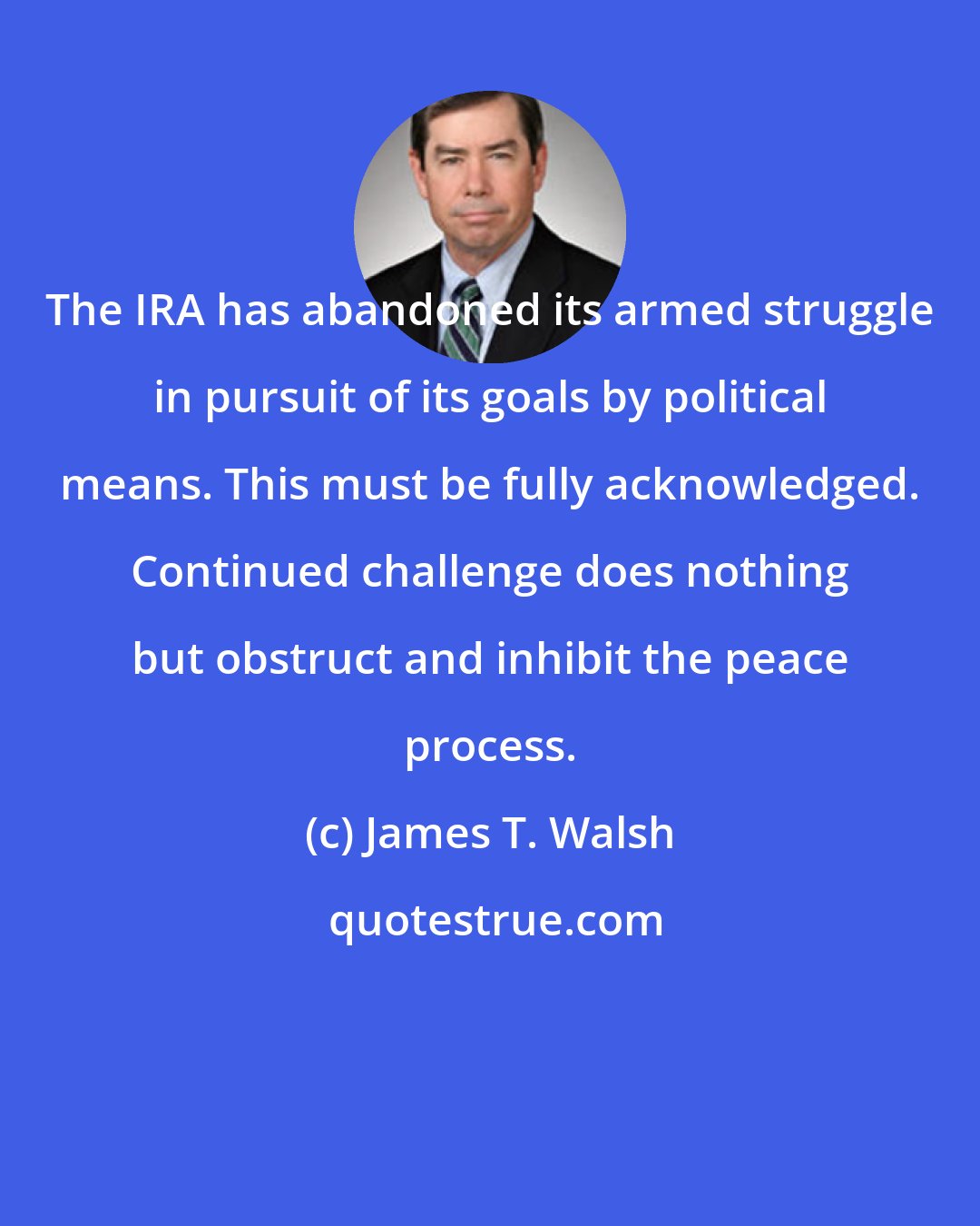 James T. Walsh: The IRA has abandoned its armed struggle in pursuit of its goals by political means. This must be fully acknowledged. Continued challenge does nothing but obstruct and inhibit the peace process.