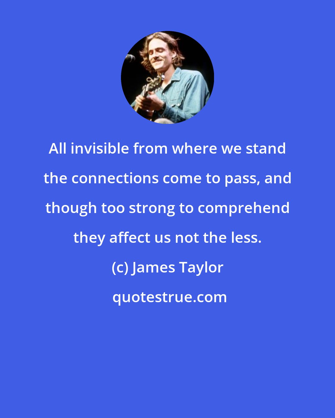 James Taylor: All invisible from where we stand the connections come to pass, and though too strong to comprehend they affect us not the less.