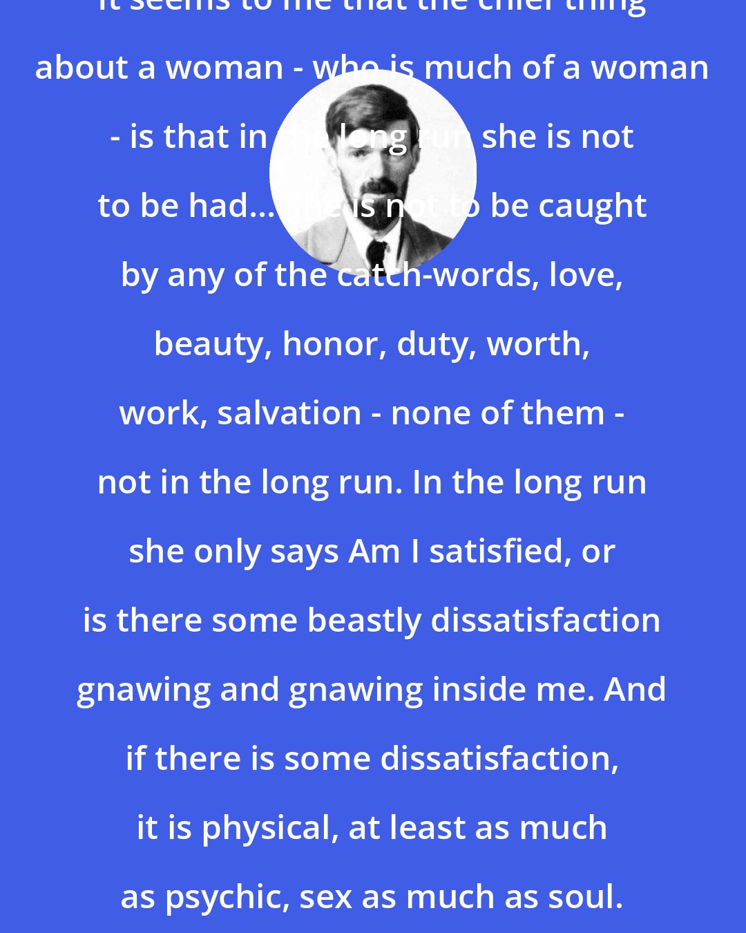 D. H. Lawrence: It seems to me that the chief thing about a woman - who is much of a woman - is that in the long run she is not to be had... She is not to be caught by any of the catch-words, love, beauty, honor, duty, worth, work, salvation - none of them - not in the long run. In the long run she only says Am I satisfied, or is there some beastly dissatisfaction gnawing and gnawing inside me. And if there is some dissatisfaction, it is physical, at least as much as psychic, sex as much as soul.