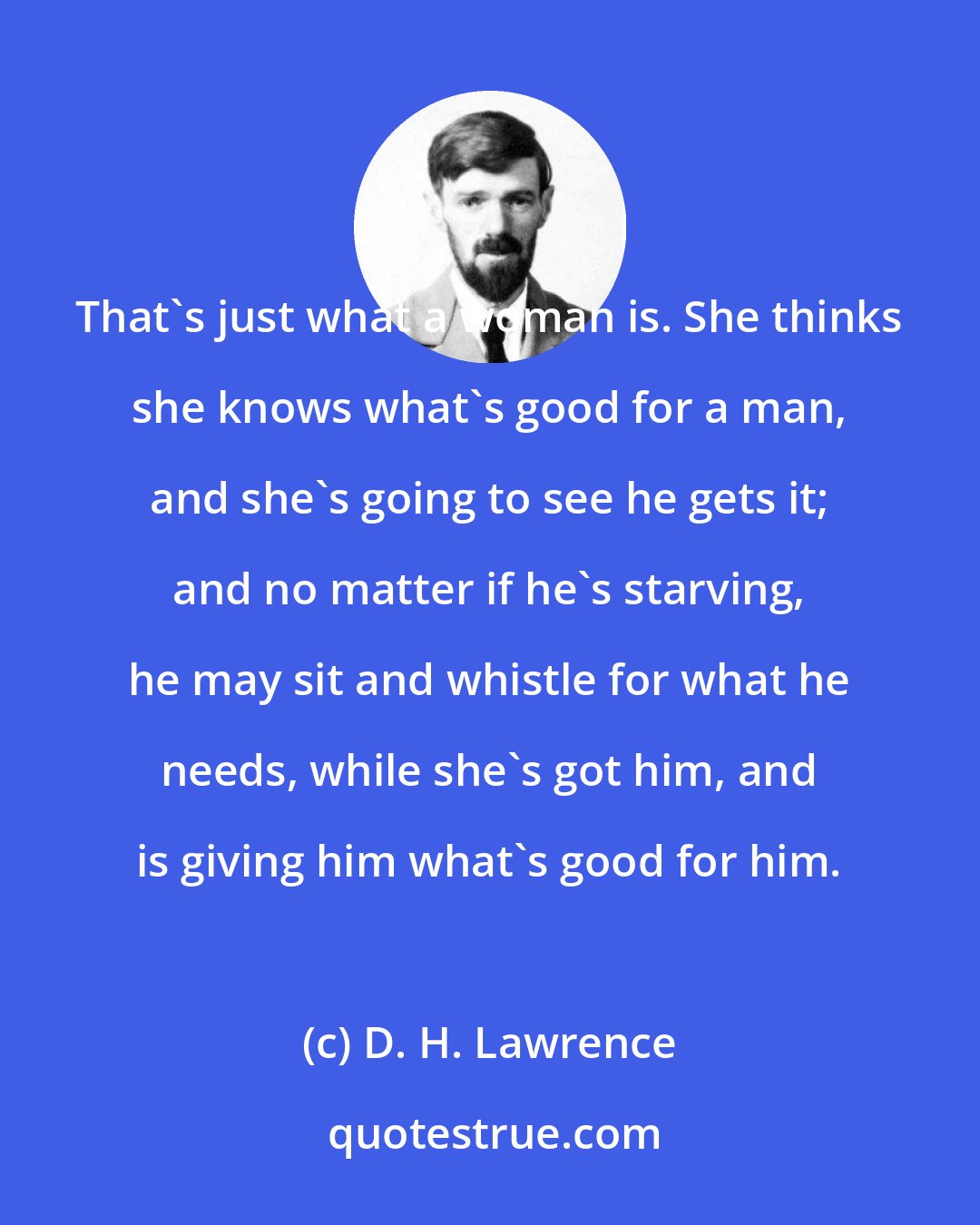 D. H. Lawrence: That's just what a woman is. She thinks she knows what's good for a man, and she's going to see he gets it; and no matter if he's starving, he may sit and whistle for what he needs, while she's got him, and is giving him what's good for him.