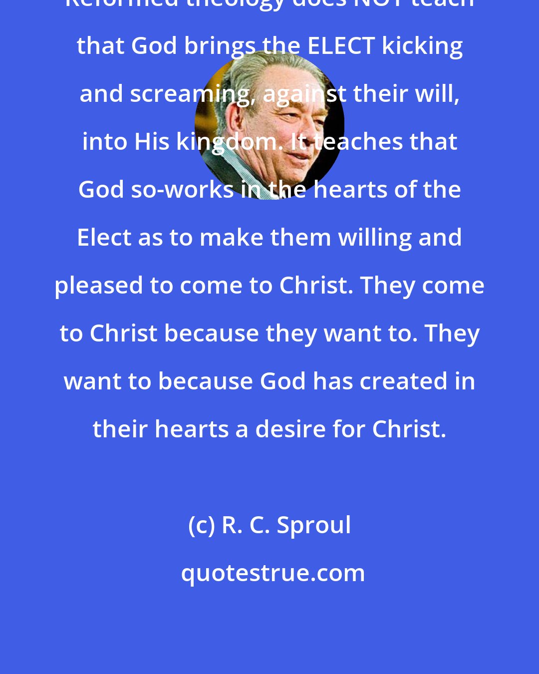 R. C. Sproul: Reformed theology does NOT teach that God brings the ELECT kicking and screaming, against their will, into His kingdom. It teaches that God so-works in the hearts of the Elect as to make them willing and pleased to come to Christ. They come to Christ because they want to. They want to because God has created in their hearts a desire for Christ.