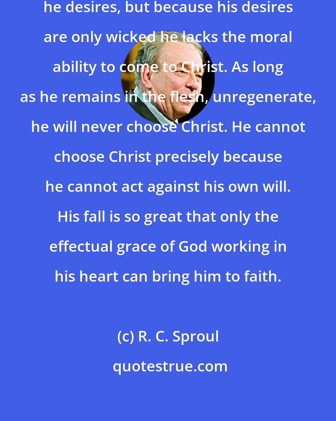 R. C. Sproul: Fallen man is free to choose what he desires, but because his desires are only wicked he lacks the moral ability to come to Christ. As long as he remains in the flesh, unregenerate, he will never choose Christ. He cannot choose Christ precisely because he cannot act against his own will. His fall is so great that only the effectual grace of God working in his heart can bring him to faith.