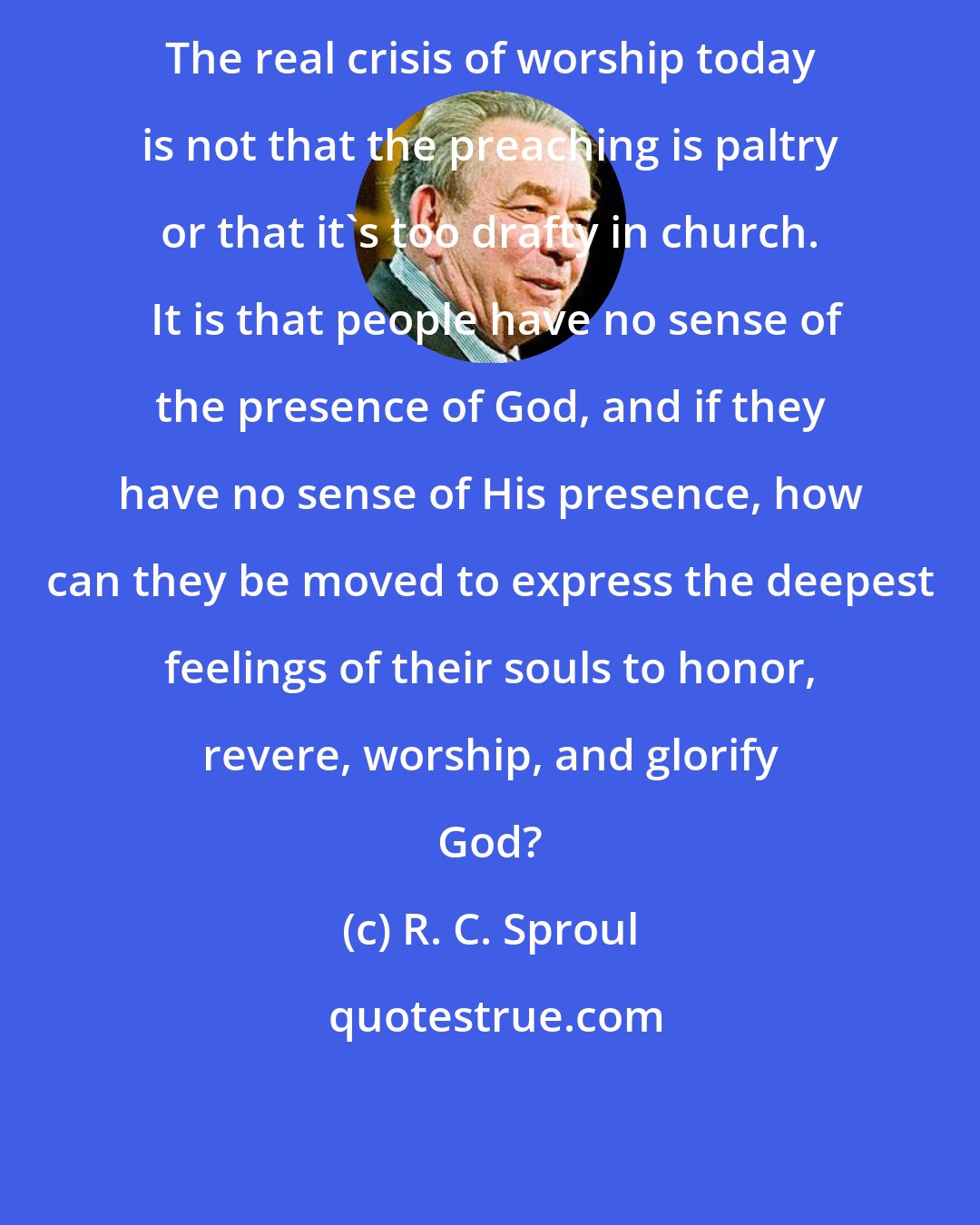 R. C. Sproul: The real crisis of worship today is not that the preaching is paltry or that it's too drafty in church.  It is that people have no sense of the presence of God, and if they have no sense of His presence, how can they be moved to express the deepest feelings of their souls to honor, revere, worship, and glorify God?