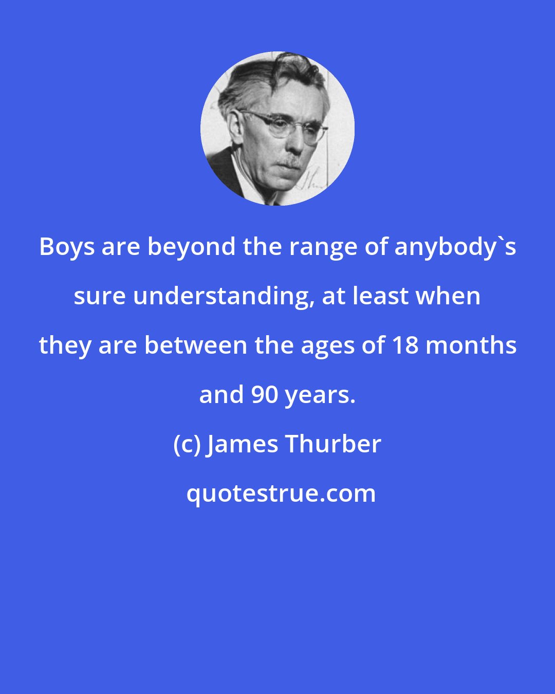 James Thurber: Boys are beyond the range of anybody's sure understanding, at least when they are between the ages of 18 months and 90 years.