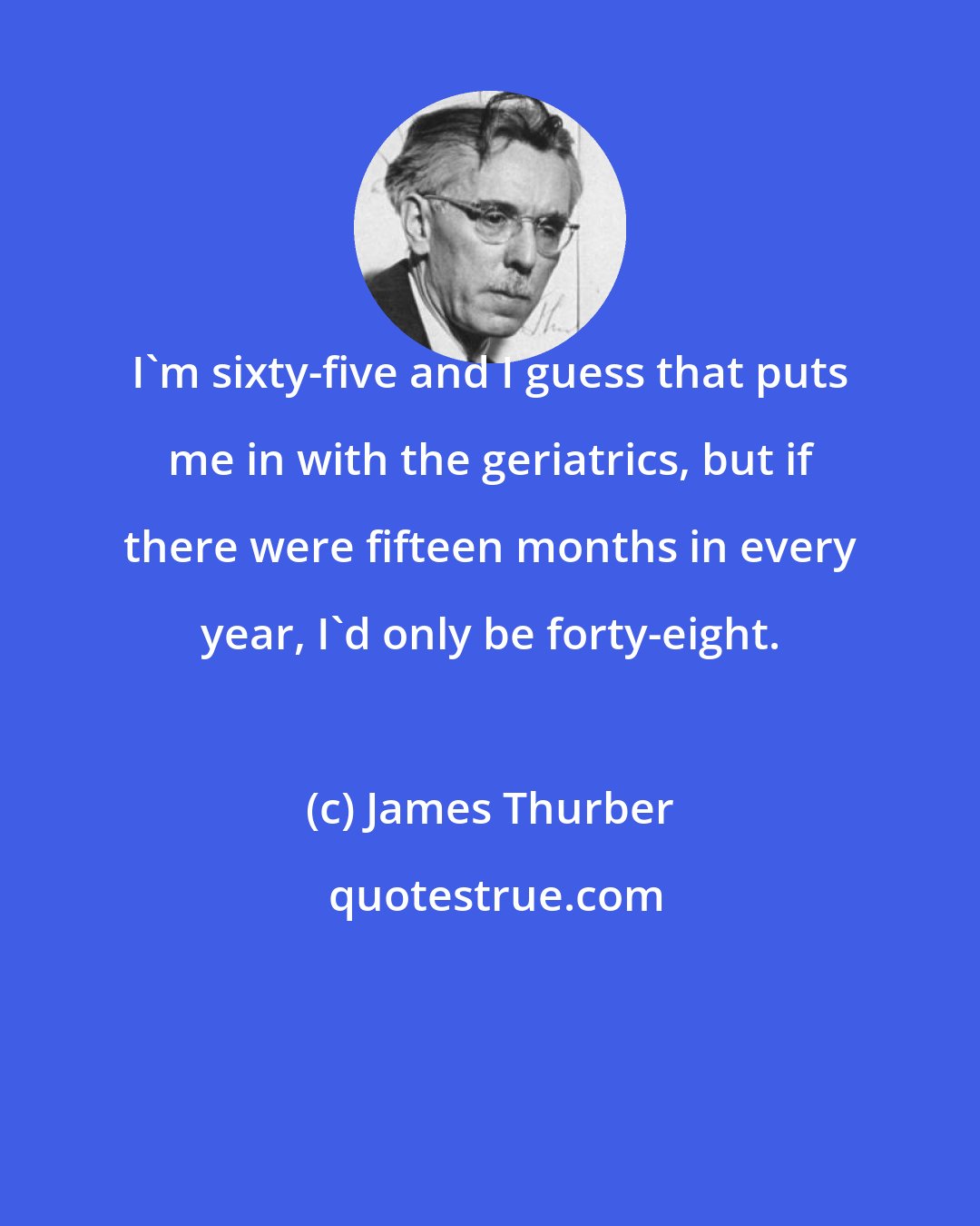 James Thurber: I'm sixty-five and I guess that puts me in with the geriatrics, but if there were fifteen months in every year, I'd only be forty-eight.