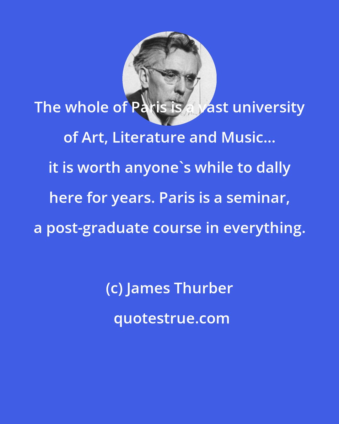 James Thurber: The whole of Paris is a vast university of Art, Literature and Music... it is worth anyone's while to dally here for years. Paris is a seminar, a post-graduate course in everything.