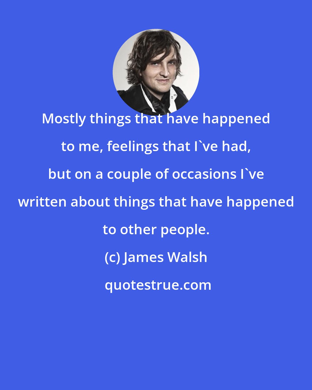 James Walsh: Mostly things that have happened to me, feelings that I've had, but on a couple of occasions I've written about things that have happened to other people.