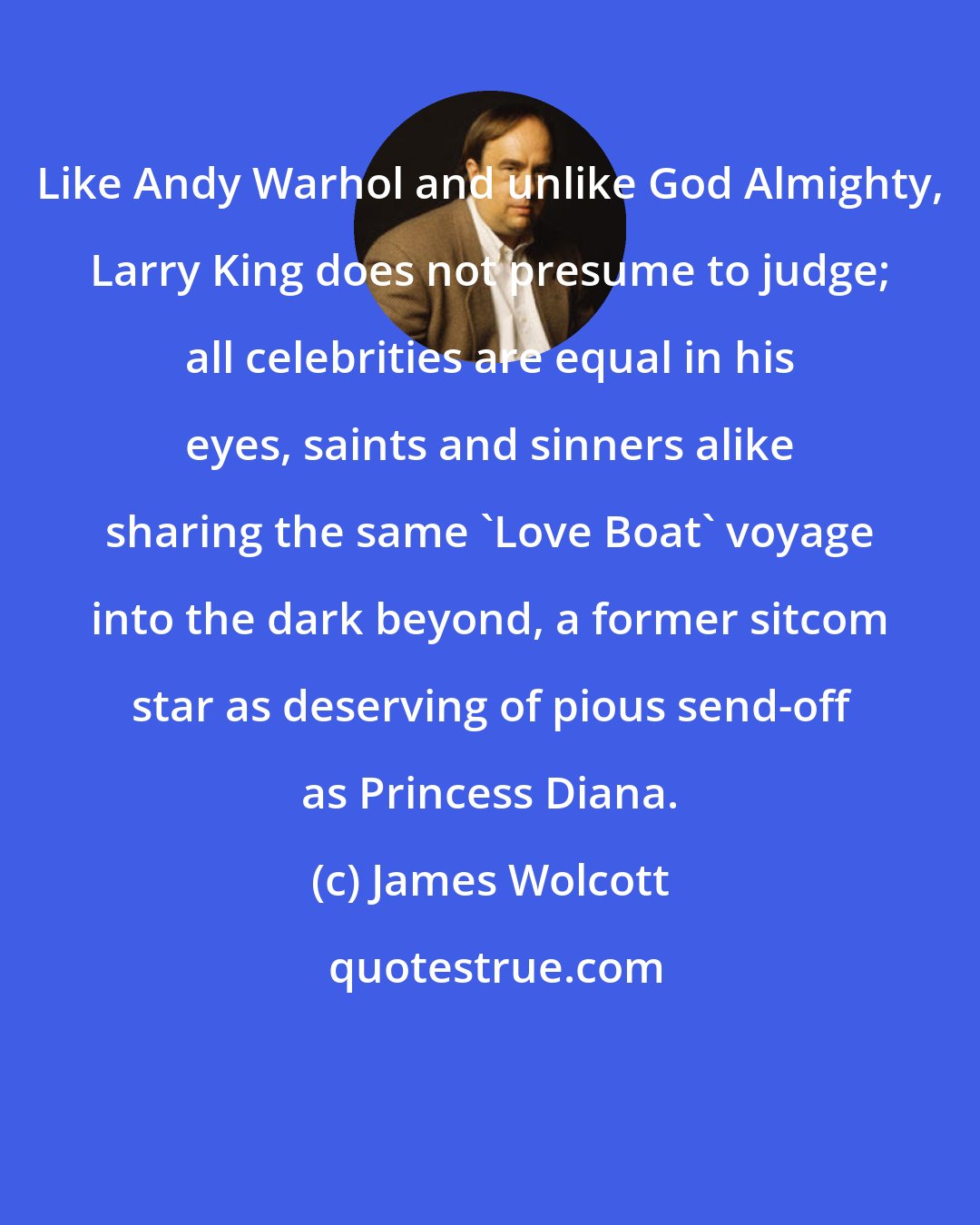 James Wolcott: Like Andy Warhol and unlike God Almighty, Larry King does not presume to judge; all celebrities are equal in his eyes, saints and sinners alike sharing the same 'Love Boat' voyage into the dark beyond, a former sitcom star as deserving of pious send-off as Princess Diana.