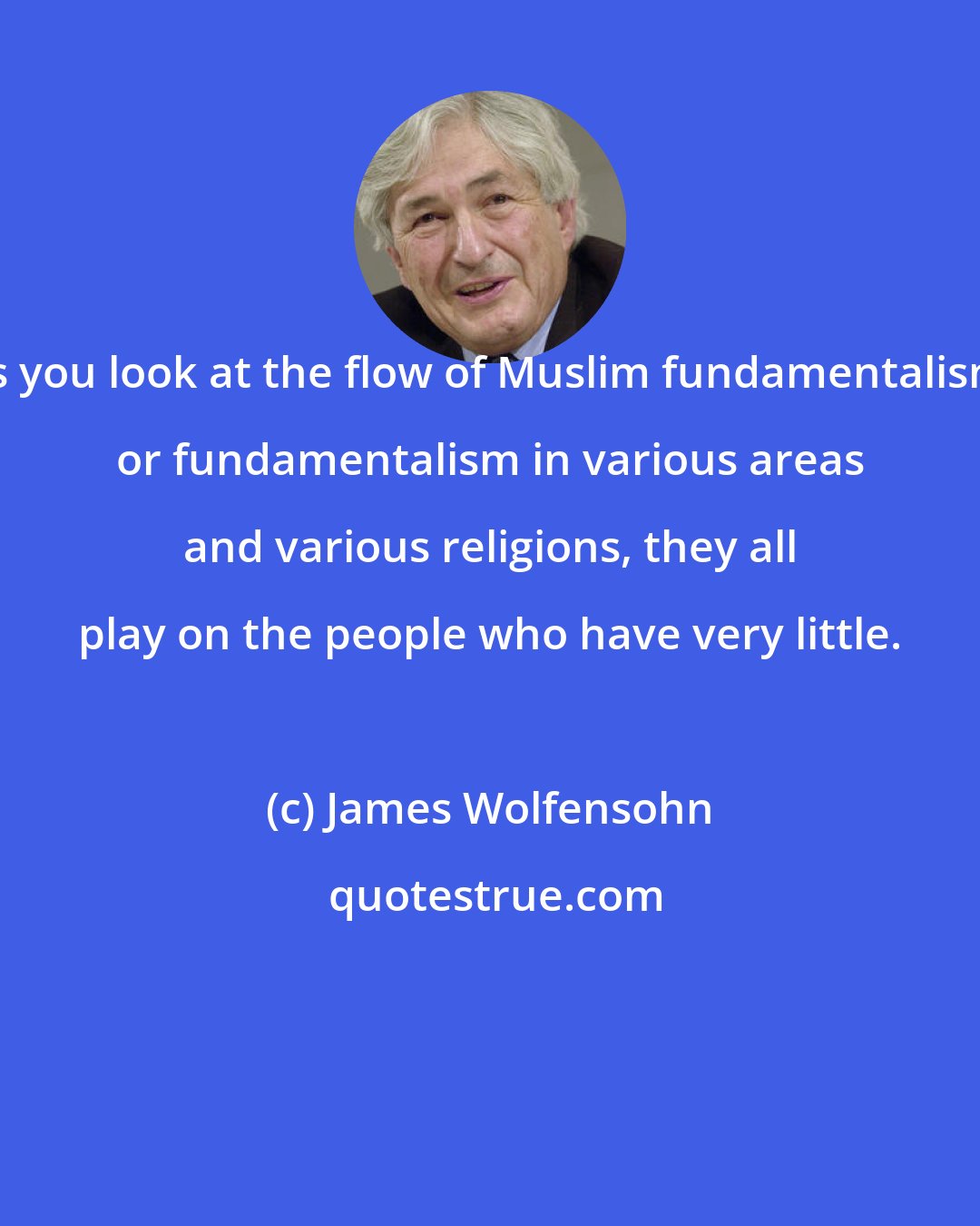 James Wolfensohn: As you look at the flow of Muslim fundamentalism, or fundamentalism in various areas and various religions, they all play on the people who have very little.
