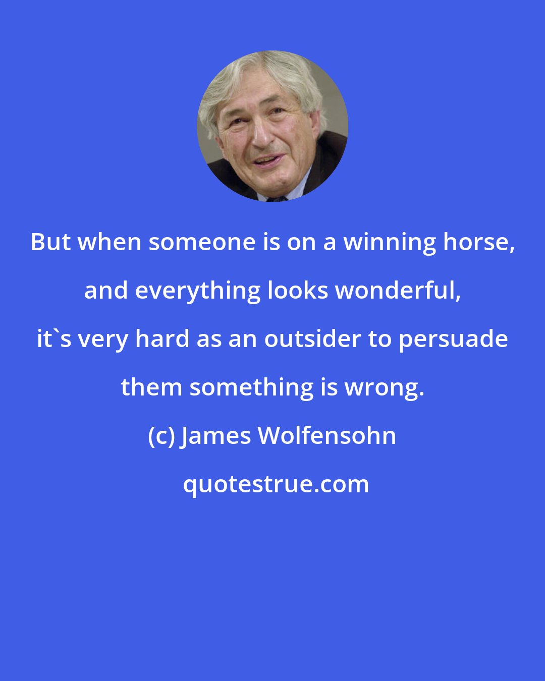 James Wolfensohn: But when someone is on a winning horse, and everything looks wonderful, it's very hard as an outsider to persuade them something is wrong.