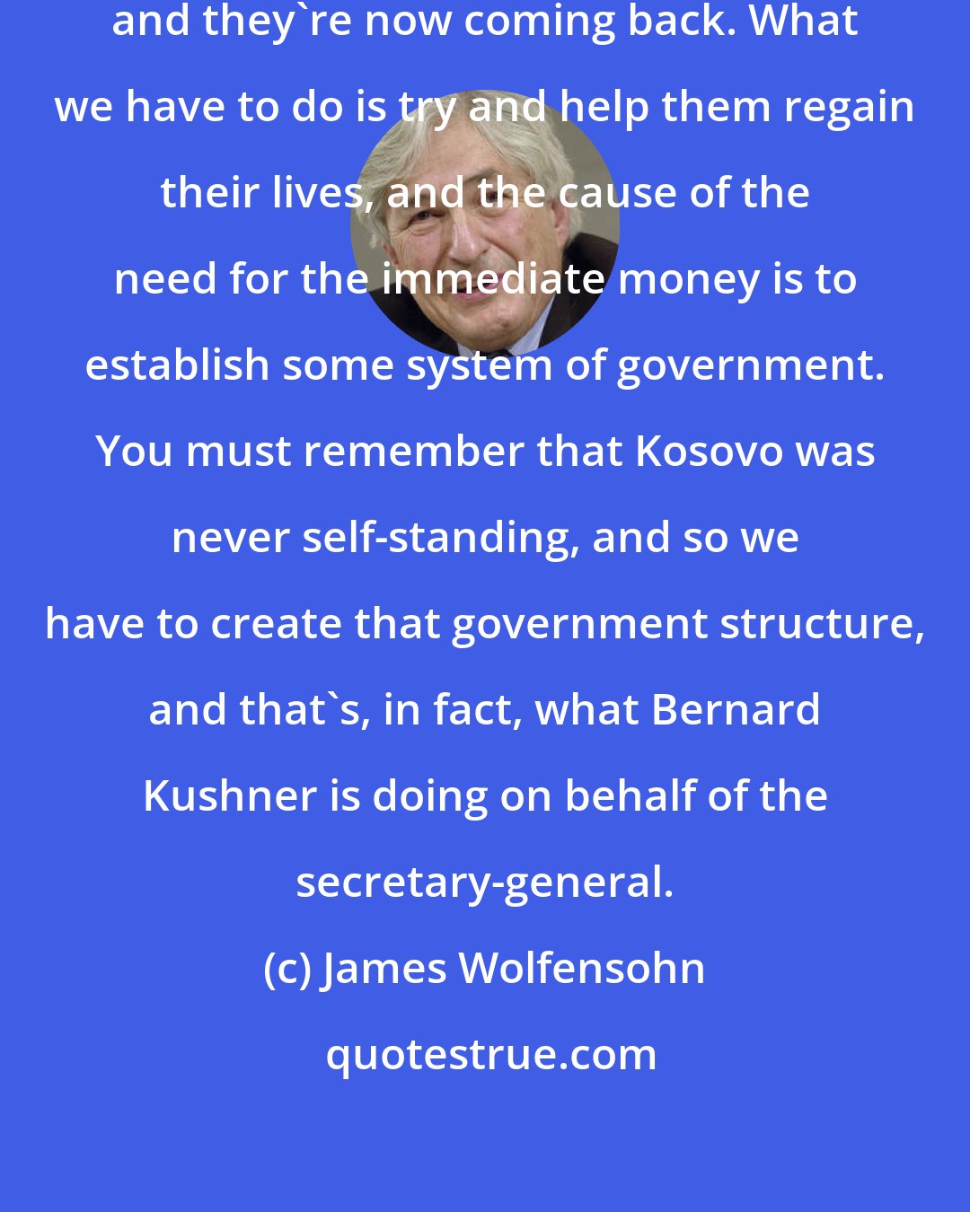 James Wolfensohn: First of all, the people left, and they're now coming back. What we have to do is try and help them regain their lives, and the cause of the need for the immediate money is to establish some system of government. You must remember that Kosovo was never self-standing, and so we have to create that government structure, and that's, in fact, what Bernard Kushner is doing on behalf of the secretary-general.