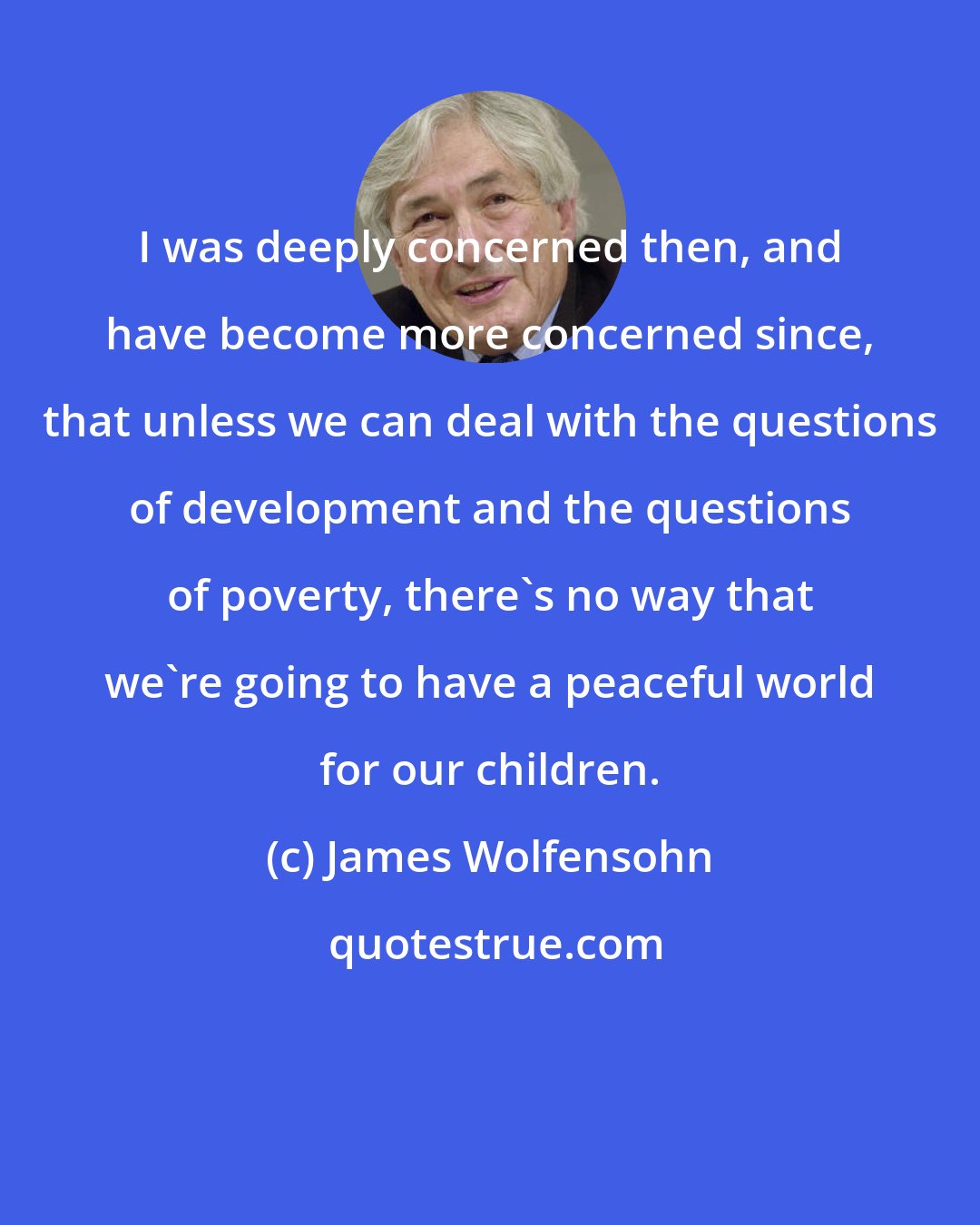 James Wolfensohn: I was deeply concerned then, and have become more concerned since, that unless we can deal with the questions of development and the questions of poverty, there's no way that we're going to have a peaceful world for our children.
