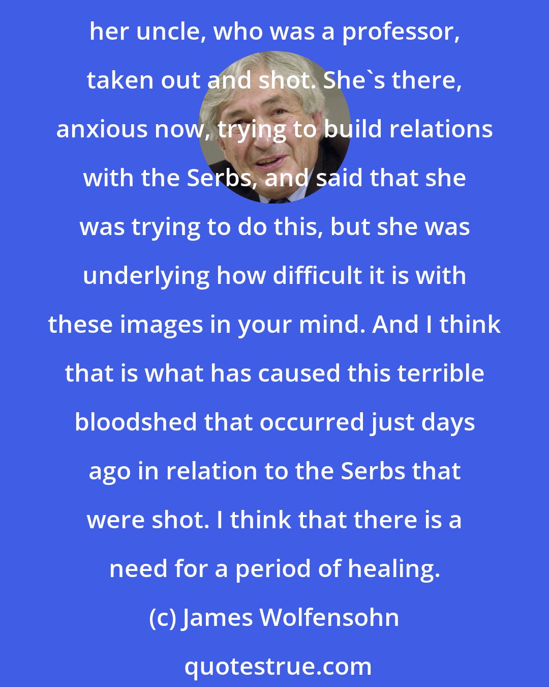 James Wolfensohn: I was told 20% of the kids in Kosovo didn't know where their parents were. This is a dreadful problem. A woman that I was with, a doctor, had seen her house destroyed and her uncle, who was a professor, taken out and shot. She's there, anxious now, trying to build relations with the Serbs, and said that she was trying to do this, but she was underlying how difficult it is with these images in your mind. And I think that is what has caused this terrible bloodshed that occurred just days ago in relation to the Serbs that were shot. I think that there is a need for a period of healing.