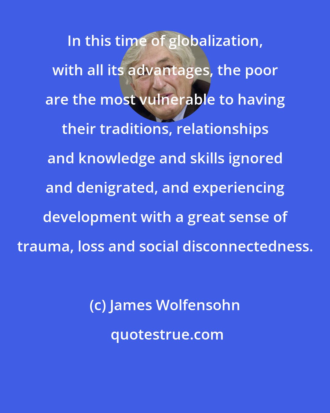 James Wolfensohn: In this time of globalization, with all its advantages, the poor are the most vulnerable to having their traditions, relationships and knowledge and skills ignored and denigrated, and experiencing development with a great sense of trauma, loss and social disconnectedness.
