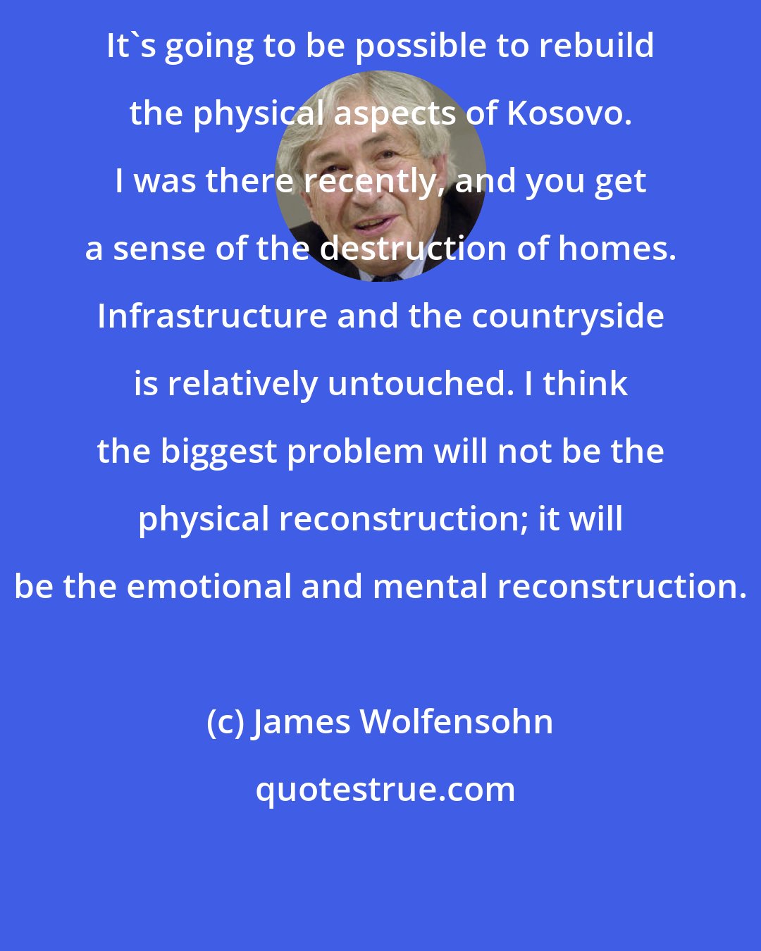 James Wolfensohn: It's going to be possible to rebuild the physical aspects of Kosovo. I was there recently, and you get a sense of the destruction of homes. Infrastructure and the countryside is relatively untouched. I think the biggest problem will not be the physical reconstruction; it will be the emotional and mental reconstruction.