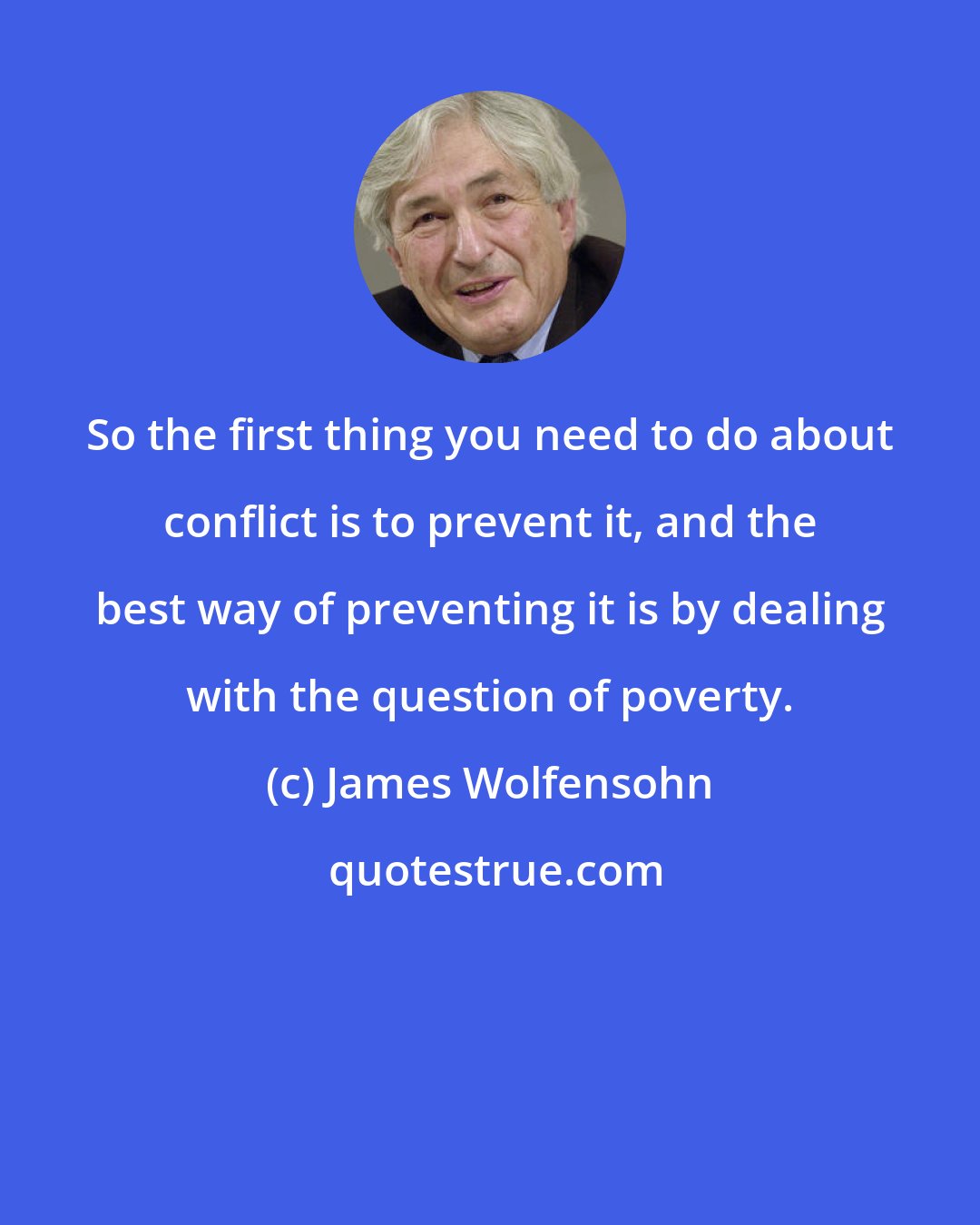James Wolfensohn: So the first thing you need to do about conflict is to prevent it, and the best way of preventing it is by dealing with the question of poverty.