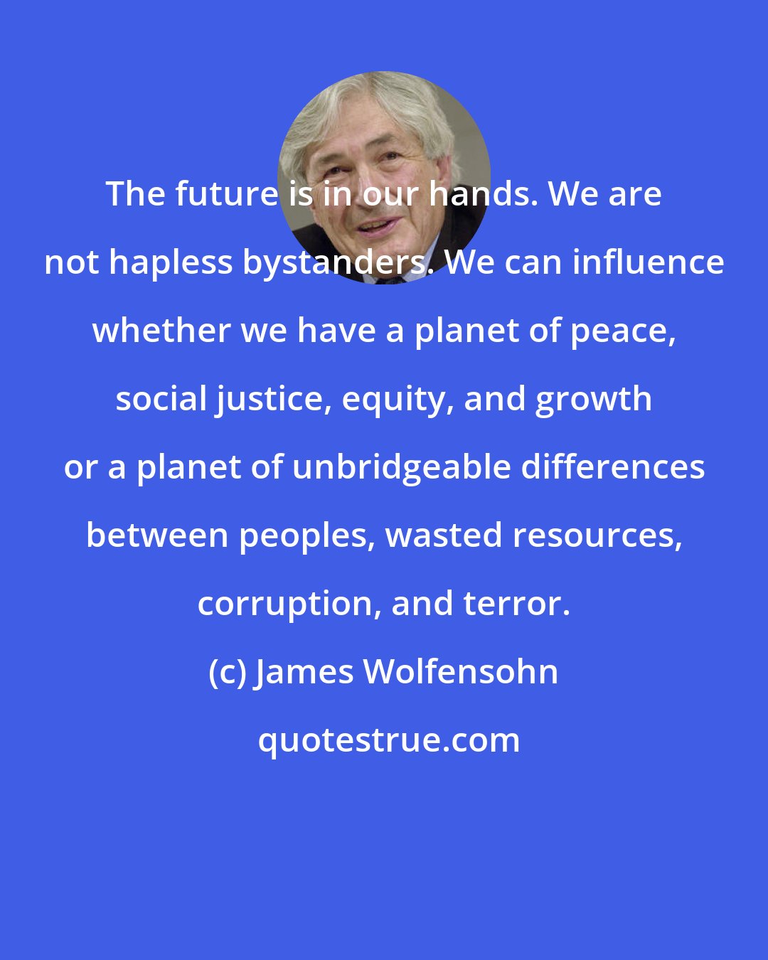 James Wolfensohn: The future is in our hands. We are not hapless bystanders. We can influence whether we have a planet of peace, social justice, equity, and growth or a planet of unbridgeable differences between peoples, wasted resources, corruption, and terror.