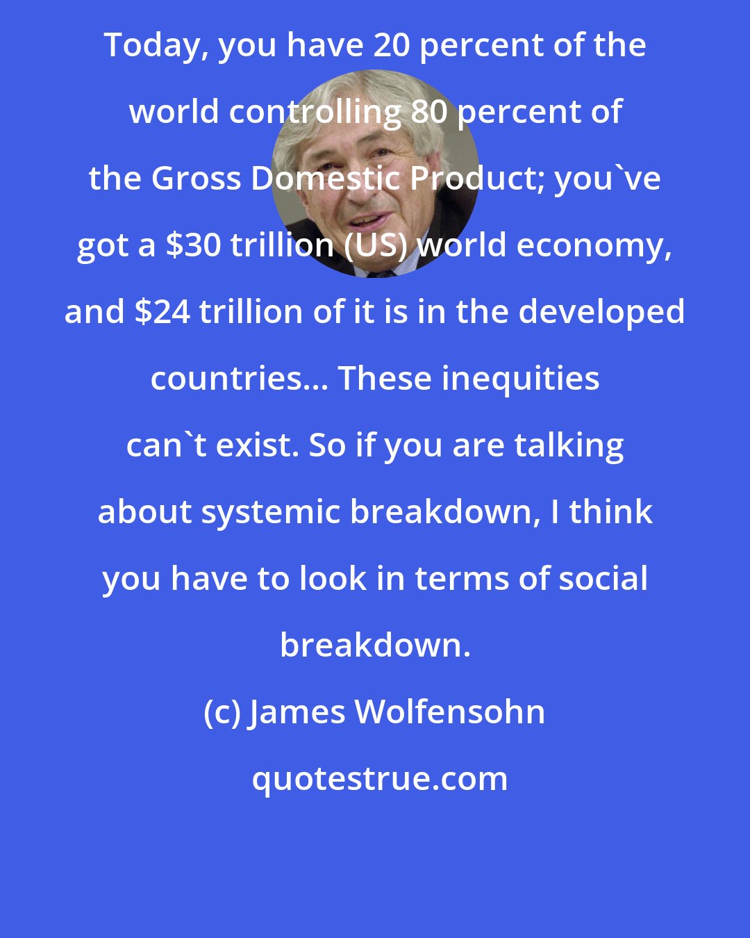 James Wolfensohn: Today, you have 20 percent of the world controlling 80 percent of the Gross Domestic Product; you've got a $30 trillion (US) world economy, and $24 trillion of it is in the developed countries... These inequities can't exist. So if you are talking about systemic breakdown, I think you have to look in terms of social breakdown.