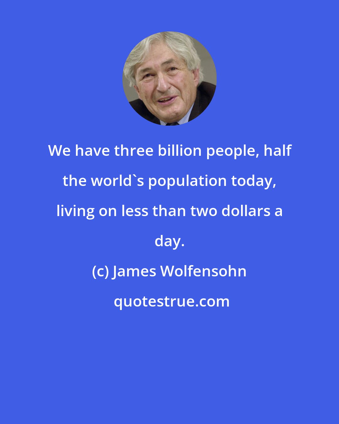 James Wolfensohn: We have three billion people, half the world's population today, living on less than two dollars a day.