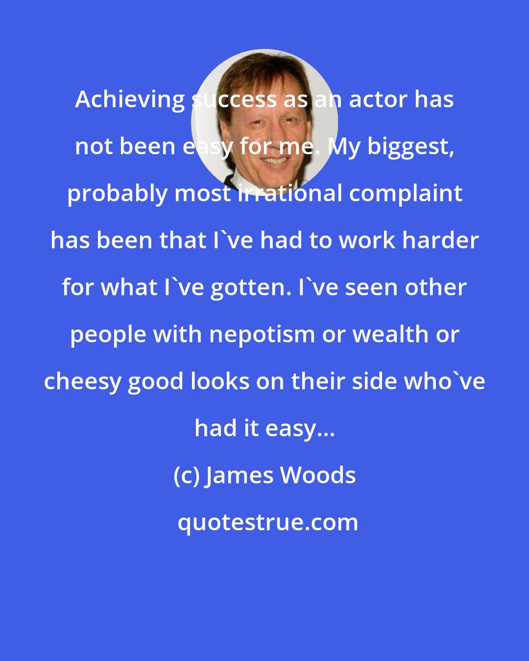 James Woods: Achieving success as an actor has not been easy for me. My biggest, probably most irrational complaint has been that I've had to work harder for what I've gotten. I've seen other people with nepotism or wealth or cheesy good looks on their side who've had it easy...