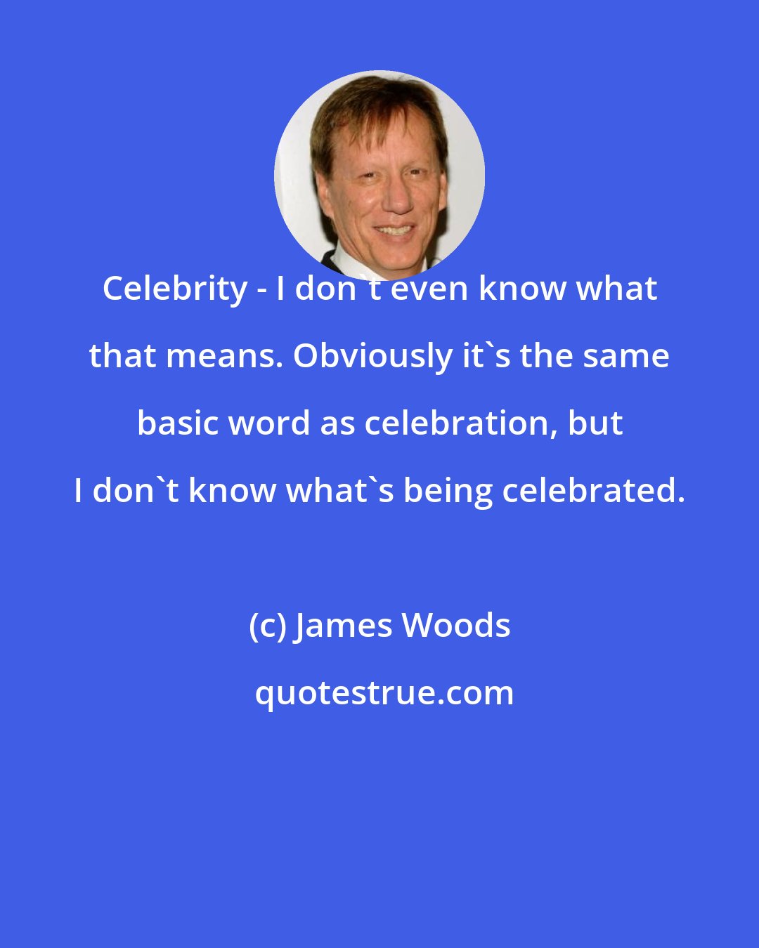 James Woods: Celebrity - I don't even know what that means. Obviously it's the same basic word as celebration, but I don't know what's being celebrated.