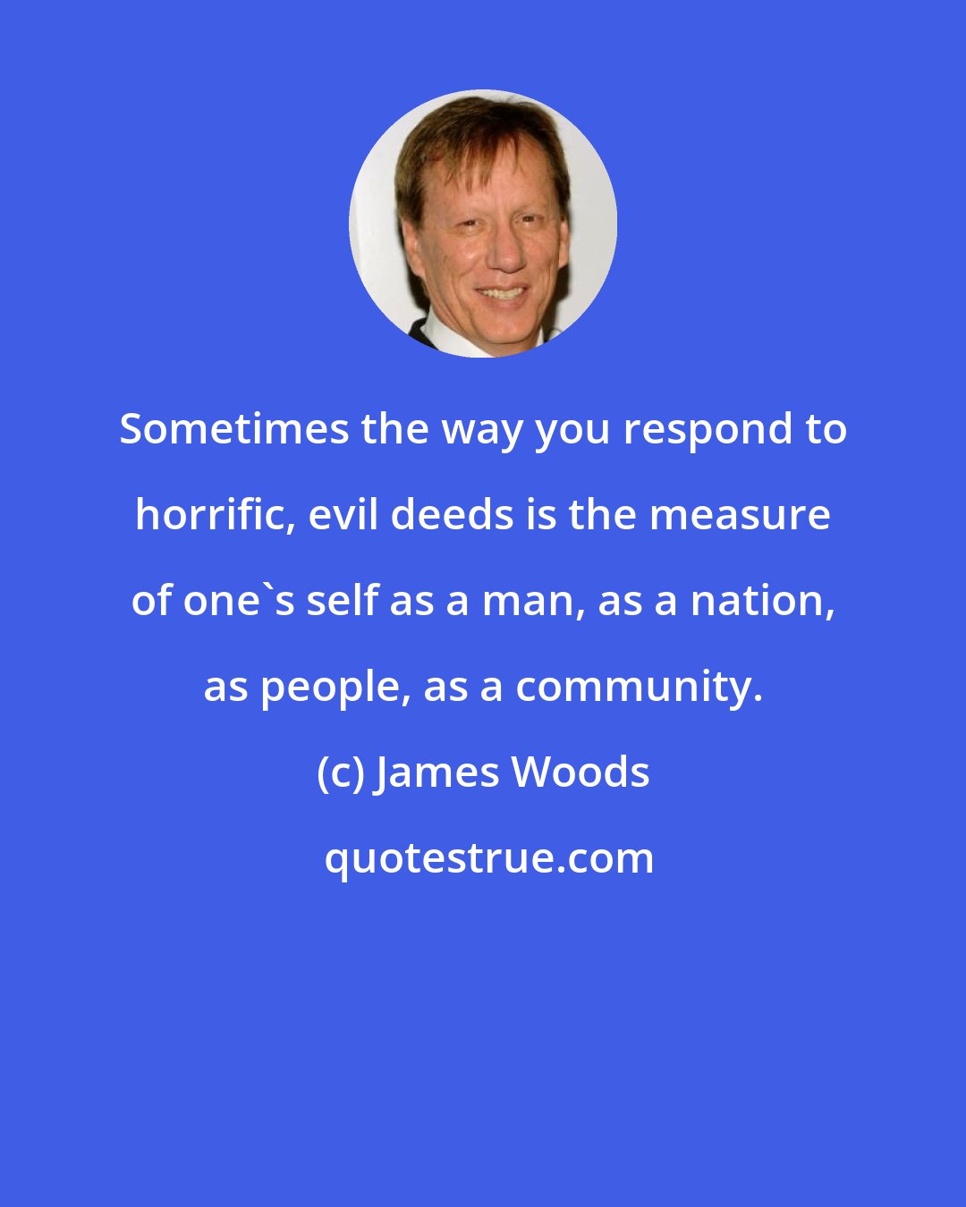 James Woods: Sometimes the way you respond to horrific, evil deeds is the measure of one's self as a man, as a nation, as people, as a community.
