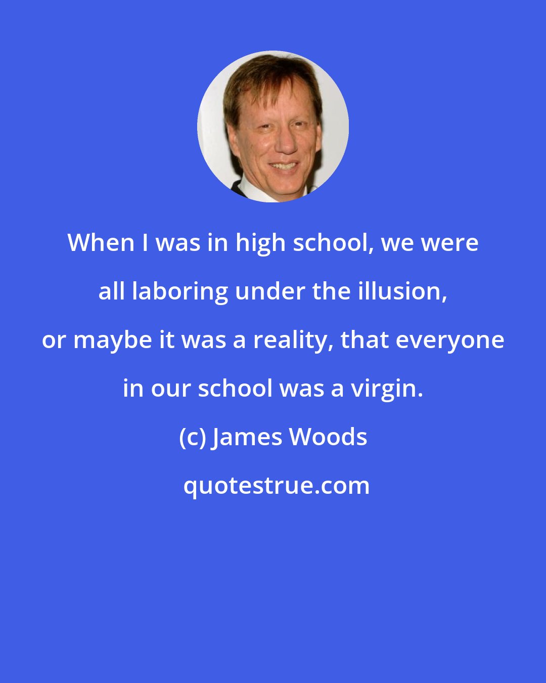 James Woods: When I was in high school, we were all laboring under the illusion, or maybe it was a reality, that everyone in our school was a virgin.