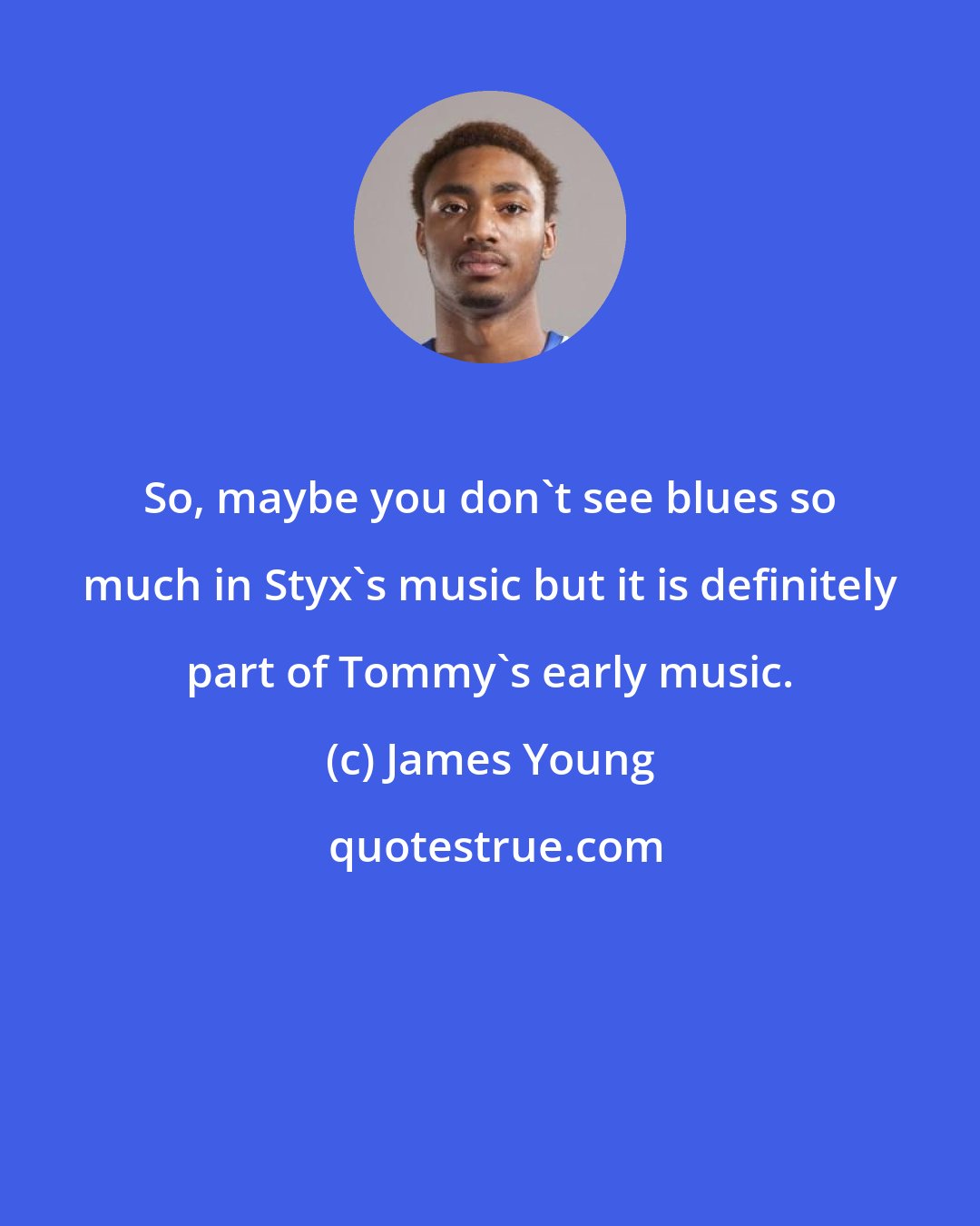 James Young: So, maybe you don't see blues so much in Styx's music but it is definitely part of Tommy's early music.