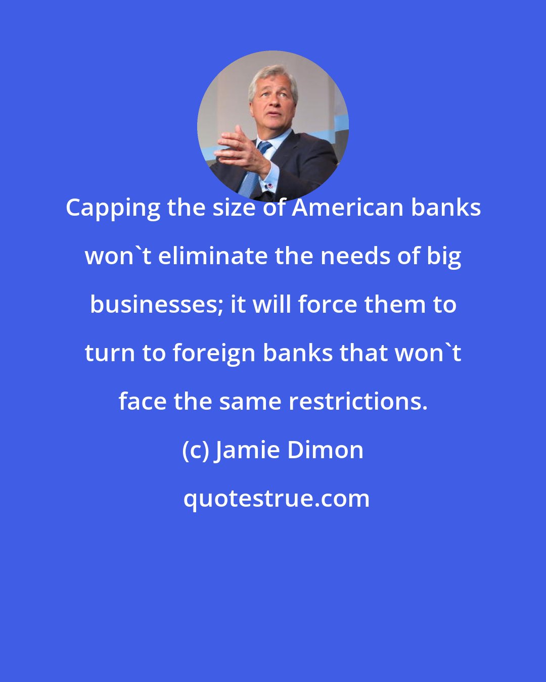 Jamie Dimon: Capping the size of American banks won't eliminate the needs of big businesses; it will force them to turn to foreign banks that won't face the same restrictions.