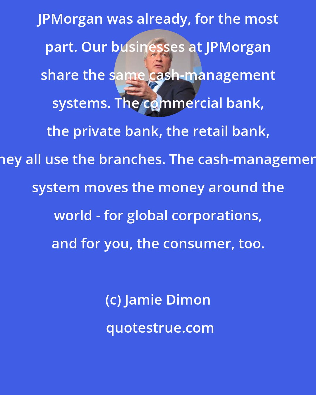 Jamie Dimon: JPMorgan was already, for the most part. Our businesses at JPMorgan share the same cash-management systems. The commercial bank, the private bank, the retail bank, they all use the branches. The cash-management system moves the money around the world - for global corporations, and for you, the consumer, too.
