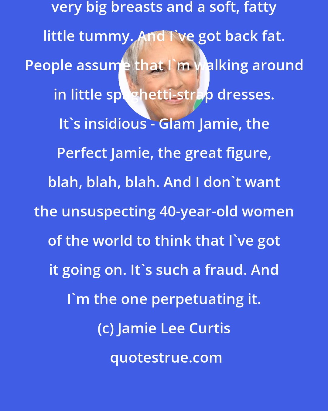 Jamie Lee Curtis: I don't have great thighs. I have very big breasts and a soft, fatty little tummy. And I've got back fat. People assume that I'm walking around in little spaghetti-strap dresses. It's insidious - Glam Jamie, the Perfect Jamie, the great figure, blah, blah, blah. And I don't want the unsuspecting 40-year-old women of the world to think that I've got it going on. It's such a fraud. And I'm the one perpetuating it.