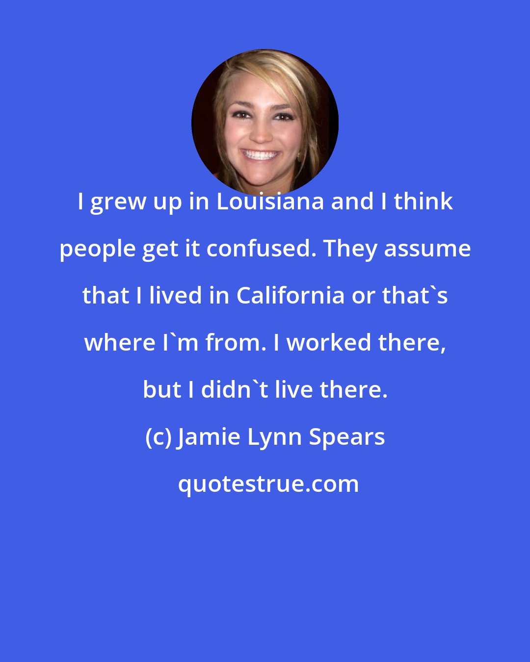Jamie Lynn Spears: I grew up in Louisiana and I think people get it confused. They assume that I lived in California or that's where I'm from. I worked there, but I didn't live there.