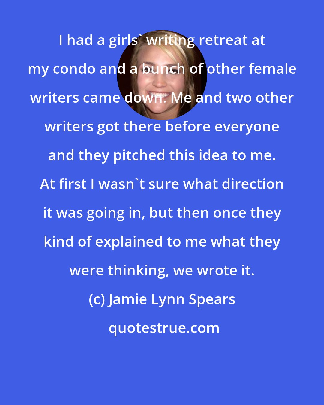 Jamie Lynn Spears: I had a girls' writing retreat at my condo and a bunch of other female writers came down. Me and two other writers got there before everyone and they pitched this idea to me. At first I wasn't sure what direction it was going in, but then once they kind of explained to me what they were thinking, we wrote it.