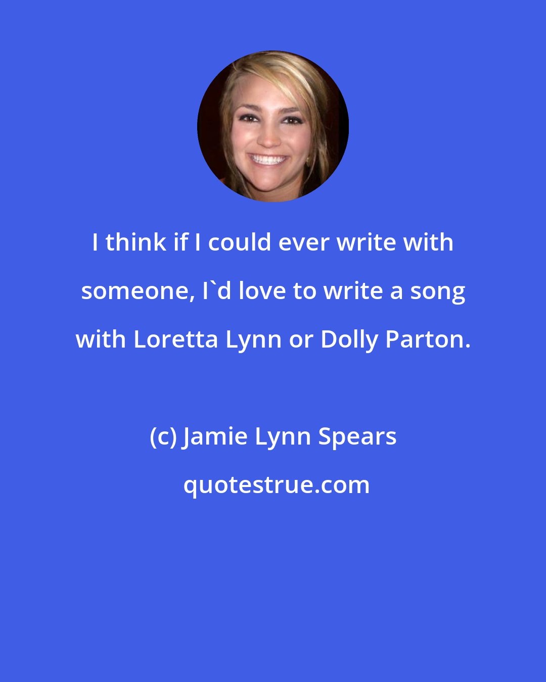 Jamie Lynn Spears: I think if I could ever write with someone, I'd love to write a song with Loretta Lynn or Dolly Parton.