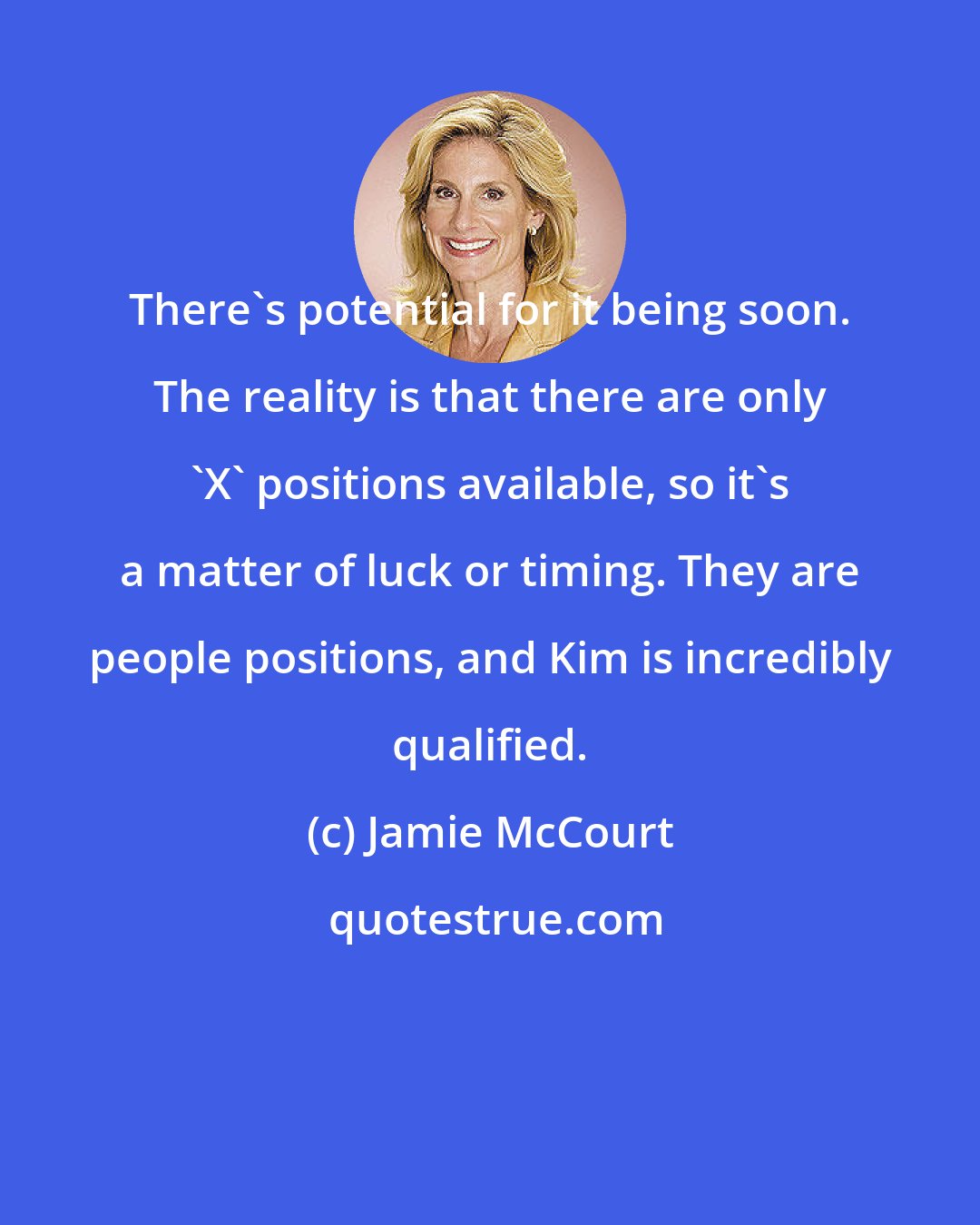 Jamie McCourt: There's potential for it being soon. The reality is that there are only 'X' positions available, so it's a matter of luck or timing. They are people positions, and Kim is incredibly qualified.