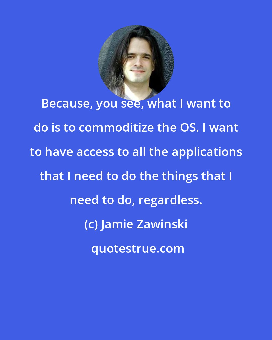 Jamie Zawinski: Because, you see, what I want to do is to commoditize the OS. I want to have access to all the applications that I need to do the things that I need to do, regardless.