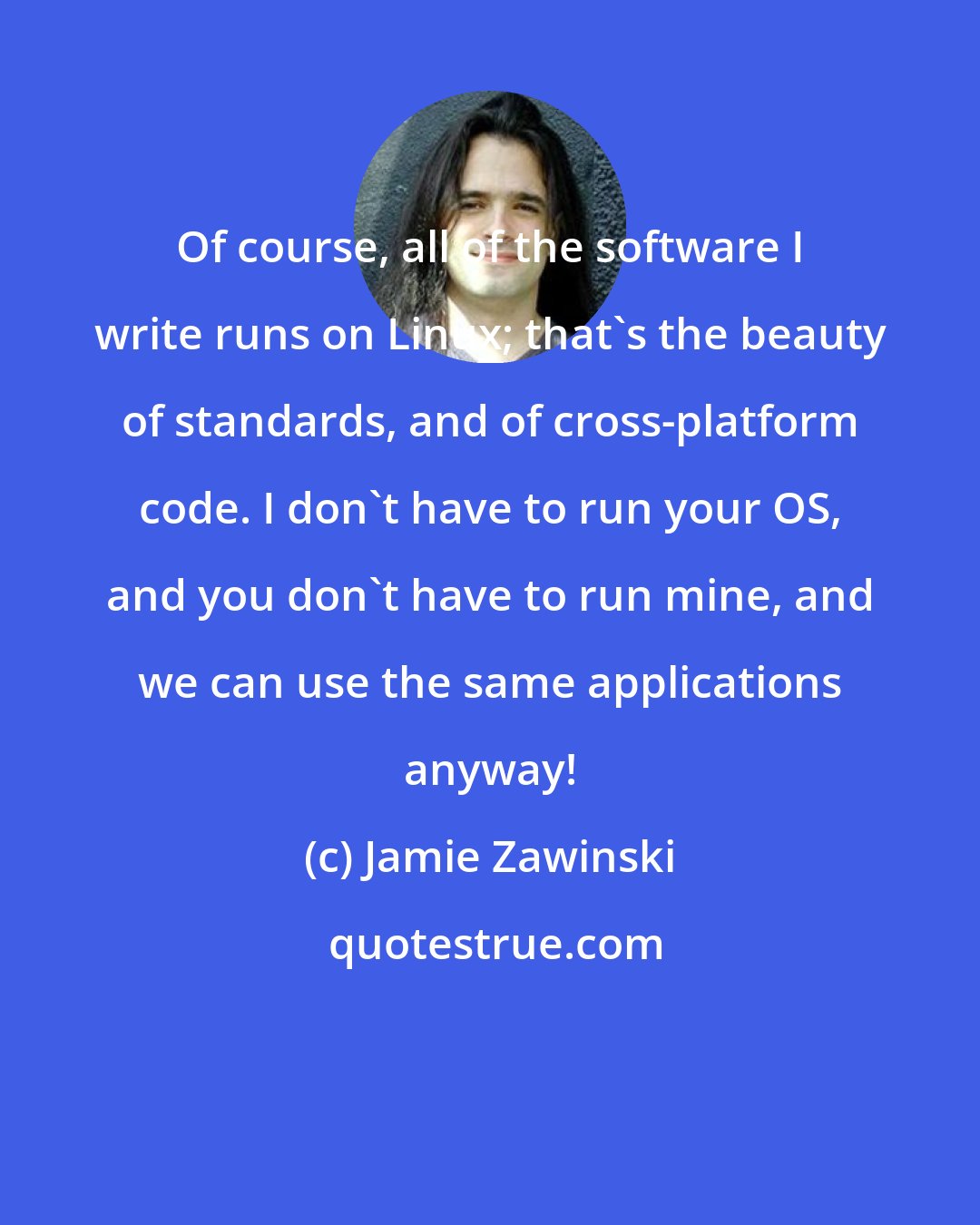 Jamie Zawinski: Of course, all of the software I write runs on Linux; that's the beauty of standards, and of cross-platform code. I don't have to run your OS, and you don't have to run mine, and we can use the same applications anyway!