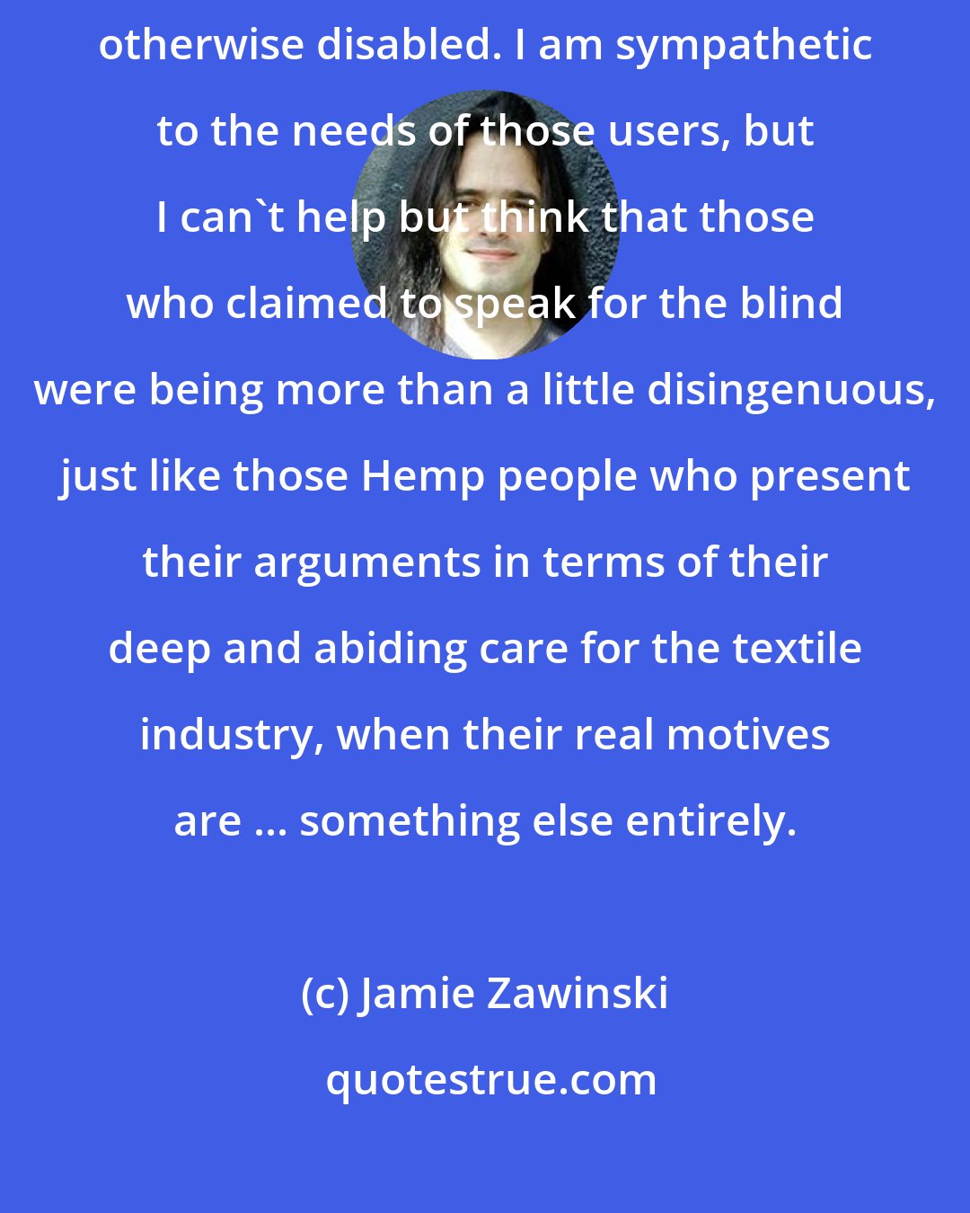 Jamie Zawinski: These people also tended to pretend to care deeply about the blind and otherwise disabled. I am sympathetic to the needs of those users, but I can't help but think that those who claimed to speak for the blind were being more than a little disingenuous, just like those Hemp people who present their arguments in terms of their deep and abiding care for the textile industry, when their real motives are ... something else entirely.